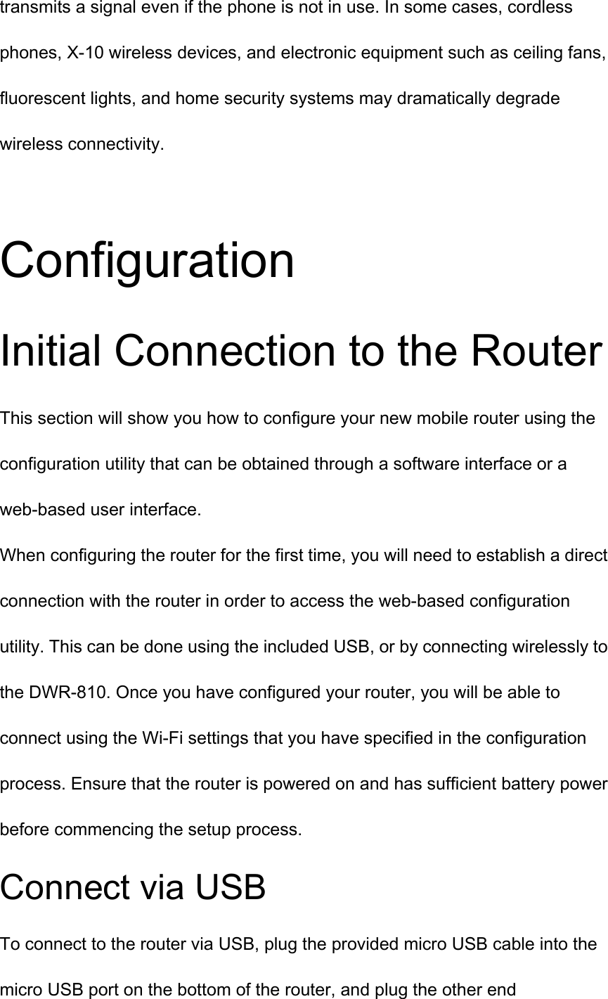 transmits a signal even if the phone is not in use. In some cases, cordless phones, X-10 wireless devices, and electronic equipment such as ceiling fans, fluorescent lights, and home security systems may dramatically degrade wireless connectivity.  Configuration Initial Connection to the Router This section will show you how to configure your new mobile router using the configuration utility that can be obtained through a software interface or a web-based user interface. When configuring the router for the first time, you will need to establish a direct connection with the router in order to access the web-based configuration utility. This can be done using the included USB, or by connecting wirelessly to the DWR-810. Once you have configured your router, you will be able to connect using the Wi-Fi settings that you have specified in the configuration process. Ensure that the router is powered on and has sufficient battery power before commencing the setup process. Connect via USB To connect to the router via USB, plug the provided micro USB cable into the micro USB port on the bottom of the router, and plug the other end 