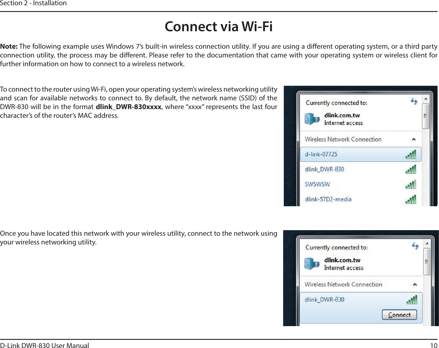 D-Link DWR-830 User Manualdlink_DWR-830xxxxDWR-830 will be in the format 10Section 2 - InstallationConnect via Wi-FiNote: The following example uses Windows 7’s built-in wireless connection utility. If you are using a dierent operating system, or a third party connection utility, the process may be dierent. Please refer to the documentation that came with your operating system or wireless client for further information on how to connect to a wireless network.To connect to the router using Wi-Fi, open your operating system’s wireless networking utility and scan for available networks to connect to. By default, the network name (SSID) of the , where “xxxx” represents the last four character’s of the router’s MAC address.Once you have located this network with your wireless utility, connect to the network using your wireless networking utility.