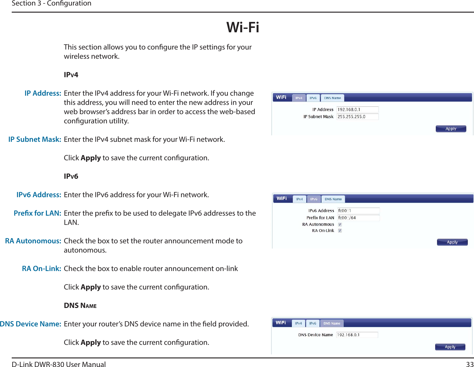 D-Link DWR-830 User Manual 33Section 3 - CongurationWi-FiThis section allows you to congure the IP settings for your wireless network.IPV4Enter the IPv4 address for your Wi-Fi network. If you change this address, you will need to enter the new address in your web browser’s address bar in order to access the web-based conguration utility. Enter the IPv4 subnet mask for your Wi-Fi network. Click Apply to save the current conguration. IPV6Enter the IPv6 address for your Wi-Fi network.Enter the prex to be used to delegate IPv6 addresses to the LAN.Check the box to set the router announcement mode to autonomous.Check the box to enable router announcement on-linkClick Apply to save the current conguration. DNS NAMEEnter your router’s DNS device name in the eld provided. Click Apply to save the current conguration. IP Address:IP Subnet Mask:IPv6 Address:Prex for LAN:RA Autonomous:RA On-Link:DNS Device Name:
