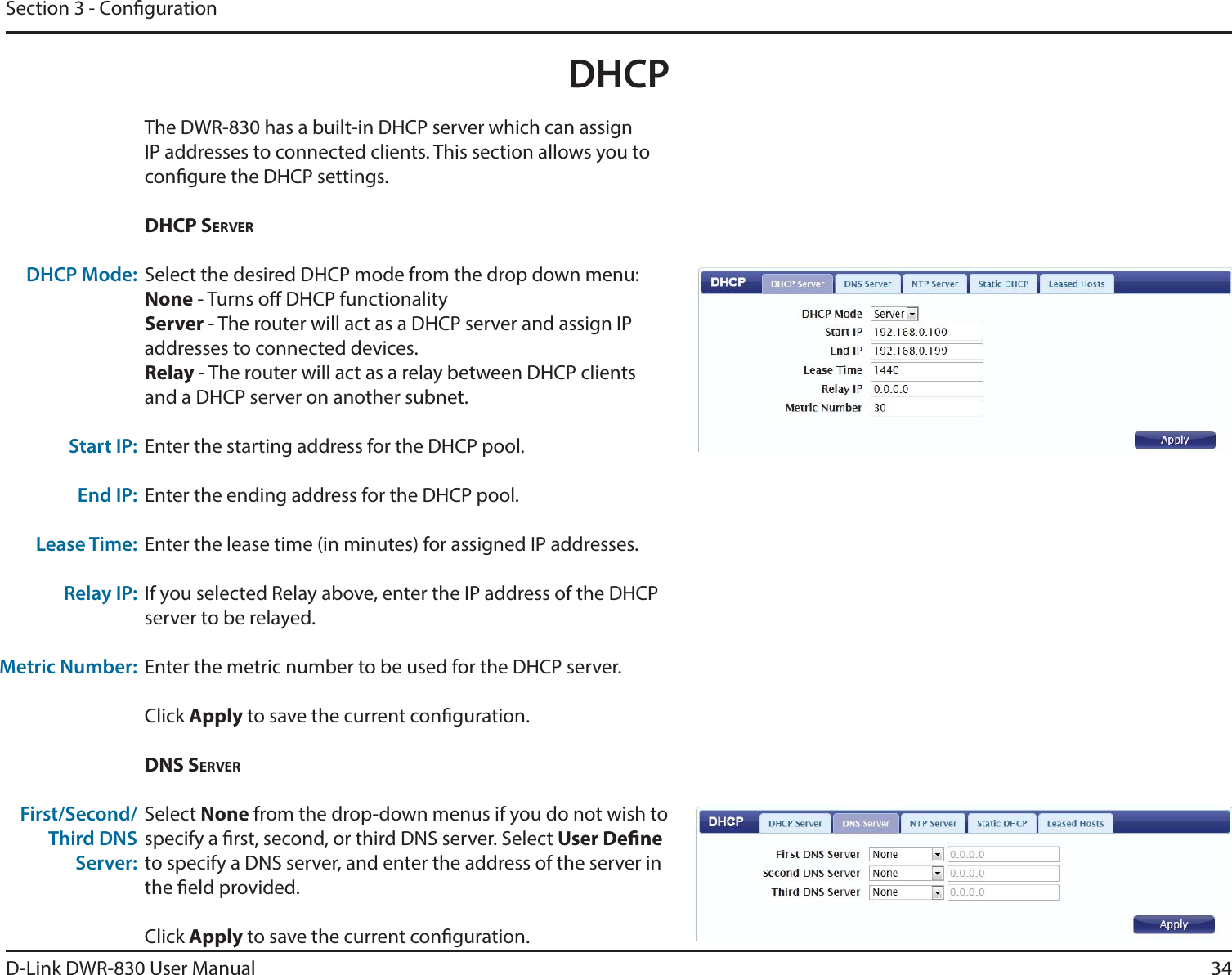 D-Link DWR-830 User ManualThe DWR-830 has a built-in DHCP server which can assign 34Section 3 - CongurationDHCPIP addresses to connected clients. This section allows you to congure the DHCP settings. DHCP SERVERSelect the desired DHCP mode from the drop down menu:None - Turns o DHCP functionalityServer - The router will act as a DHCP server and assign IP addresses to connected devices.Relay - The router will act as a relay between DHCP clients and a DHCP server on another subnet. Enter the starting address for the DHCP pool.Enter the ending address for the DHCP pool.Enter the lease time (in minutes) for assigned IP addresses. If you selected Relay above, enter the IP address of the DHCP server to be relayed.Enter the metric number to be used for the DHCP server.Click Apply to save the current conguration. DNS SERVERSelect None from the drop-down menus if you do not wish to specify a rst, second, or third DNS server. Select User Dene to specify a DNS server, and enter the address of the server in the eld provided. Click Apply to save the current conguration. DHCP Mode:Start IP:End IP:Lease Time:Relay IP:Metric Number:First/Second/Third DNS Server: