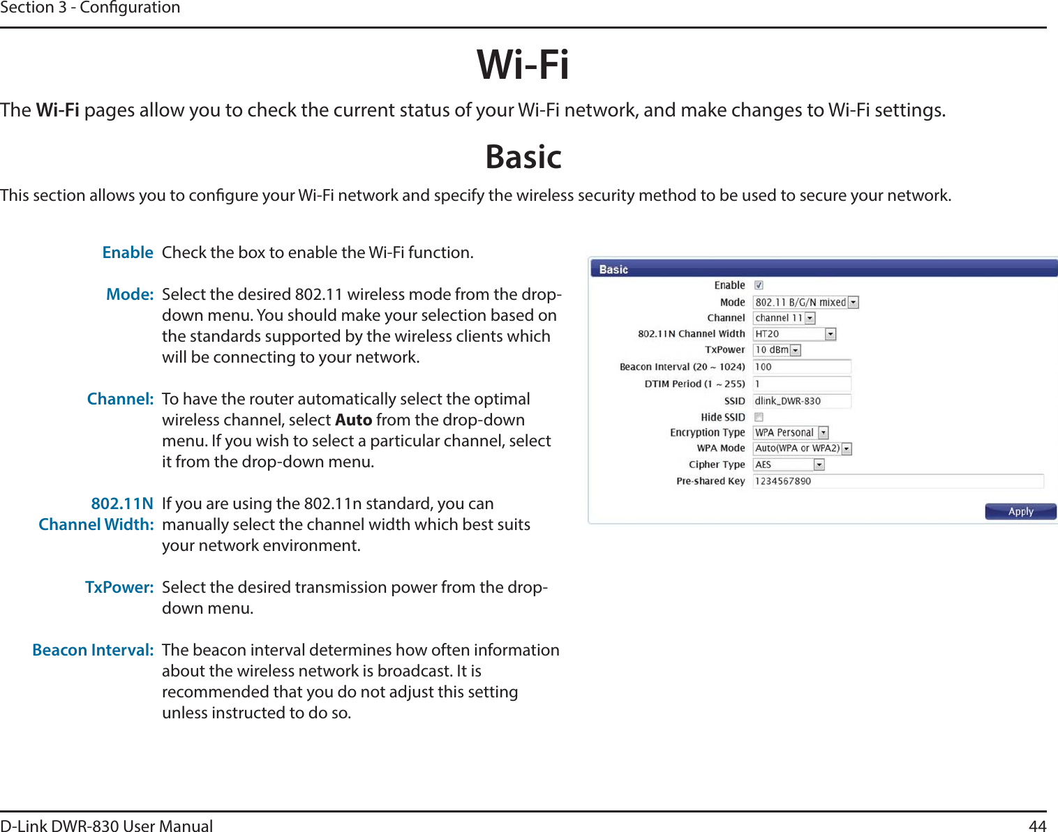 D-Link DWR-830 User Manual 44Section 3 - CongurationWi-FiThe Wi-Fi pages allow you to check the current status of your Wi-Fi network, and make changes to Wi-Fi settings.This section allows you to congure your Wi-Fi network and specify the wireless security method to be used to secure your network. BasicCheck the box to enable the Wi-Fi function.Select the desired 802.11 wireless mode from the drop-down menu. You should make your selection based on the standards supported by the wireless clients which will be connecting to your network. To have the router automatically select the optimal wireless channel, select Auto from the drop-down menu. If you wish to select a particular channel, select it from the drop-down menu. If you are using the 802.11n standard, you can manually select the channel width which best suits your network environment. Select the desired transmission power from the drop-down menu.The beacon interval determines how often information about the wireless network is broadcast. It is recommended that you do not adjust this setting unless instructed to do so. Enable  Mode:Channel:802.11N Channel Width:TxPower:Beacon Interval: