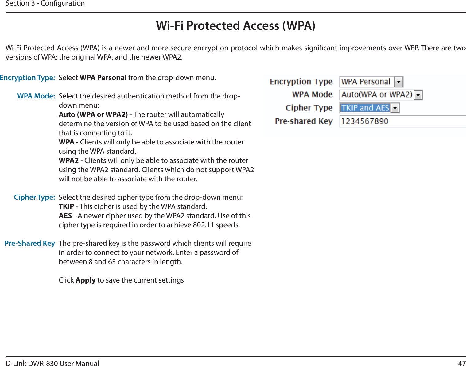 D-Link DWR-830 User Manual 47Section 3 - CongurationWi-Fi Protected Access (WPA)Wi-Fi Protected Access (WPA) is a newer and more secure encryption protocol which makes signicant improvements over WEP. There are two versions of WPA; the original WPA, and the newer WPA2. Encryption Type:WPA Mode:Cipher Type:Pre-Shared KeySelect WPA Personal from the drop-down menu.Select the desired authentication method from the drop-down menu:Auto (WPA or WPA2) - The router will automatically determine the version of WPA to be used based on the client that is connecting to it. WPA - Clients will only be able to associate with the router using the WPA standard. WPA2 - Clients will only be able to associate with the router using the WPA2 standard. Clients which do not support WPA2 will not be able to associate with the router. Select the desired cipher type from the drop-down menu:TKIP - This cipher is used by the WPA standard. AES - A newer cipher used by the WPA2 standard. Use of this cipher type is required in order to achieve 802.11 speeds. The pre-shared key is the password which clients will require in order to connect to your network. Enter a password of between 8 and 63 characters in length. Click Apply to save the current settings