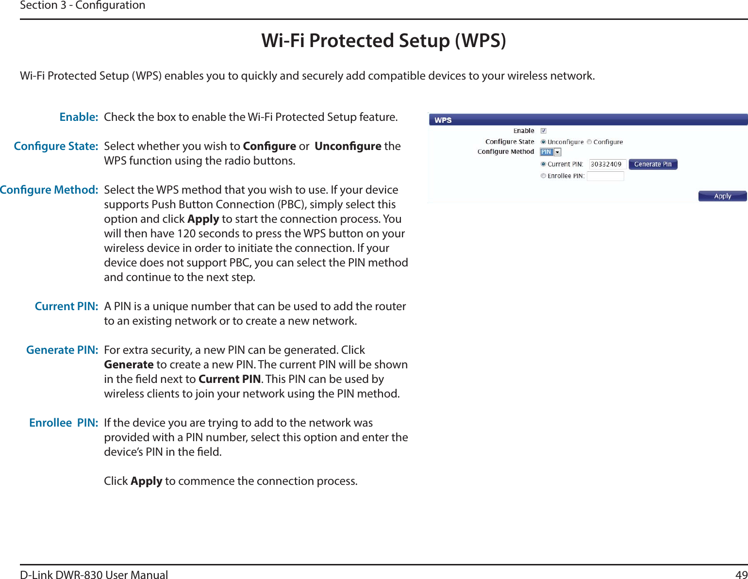 D-Link DWR-830 User Manual 49Section 3 - CongurationWi-Fi Protected Setup (WPS)Check the box to enable the Wi-Fi Protected Setup feature.Select whether you wish to Congure or  Uncongure the WPS function using the radio buttons.Select the WPS method that you wish to use. If your device supports Push Button Connection (PBC), simply select this option and click Apply to start the connection process. You will then have 120 seconds to press the WPS button on your wireless device in order to initiate the connection. If your device does not support PBC, you can select the PIN method and continue to the next step.A PIN is a unique number that can be used to add the router to an existing network or to create a new network. For extra security, a new PIN can be generated. Click Generate to create a new PIN. The current PIN will be shown in the eld next to Current PIN. This PIN can be used by wireless clients to join your network using the PIN method.If the device you are trying to add to the network was provided with a PIN number, select this option and enter the device’s PIN in the eld. Click Apply to commence the connection process. Enable:Congure State:Congure Method:Current PIN:Generate PIN:Enrollee  PIN:Wi-Fi Protected Setup (WPS) enables you to quickly and securely add compatible devices to your wireless network. 
