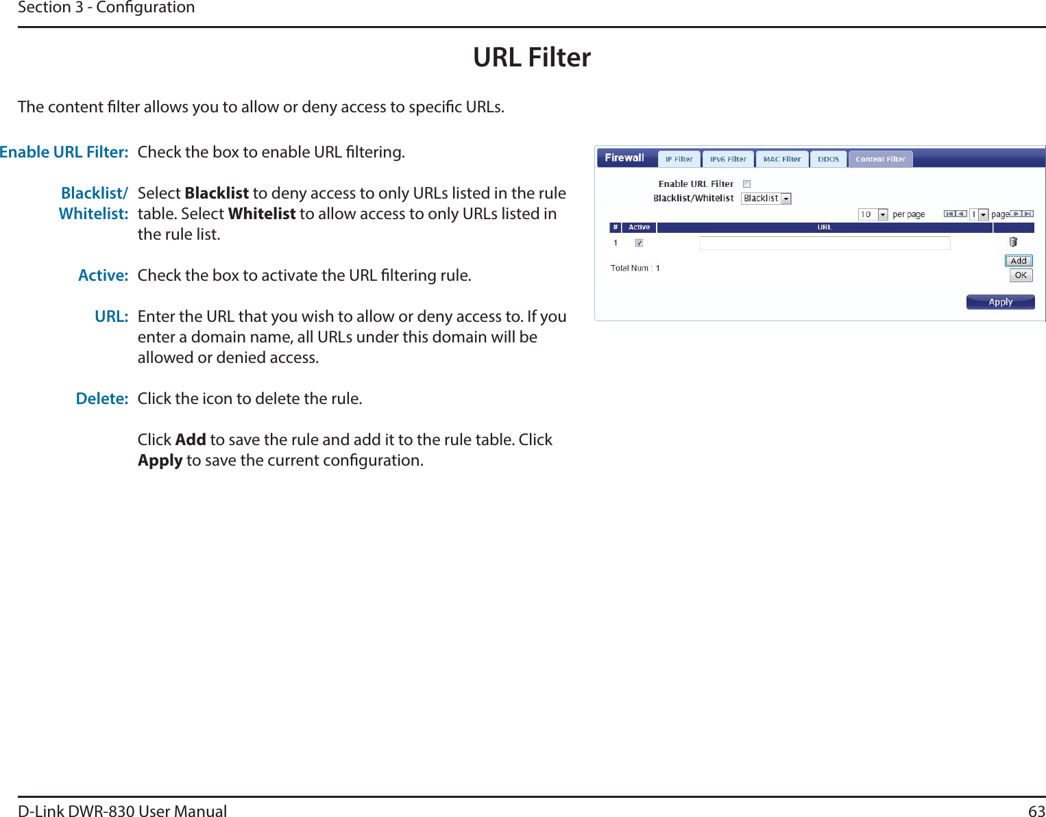 D-Link DWR-830 User Manual 63Section 3 - CongurationURL FilterCheck the box to enable URL ltering.Select Blacklist to deny access to only URLs listed in the rule table. Select Whitelist to allow access to only URLs listed in the rule list. Check the box to activate the URL ltering rule. Enter the URL that you wish to allow or deny access to. If you enter a domain name, all URLs under this domain will be allowed or denied access.Click the icon to delete the rule. Click Add to save the rule and add it to the rule table. Click Apply to save the current conguration. Enable URL Filter:Blacklist/Whitelist:Active:URL:Delete:The content lter allows you to allow or deny access to specic URLs.