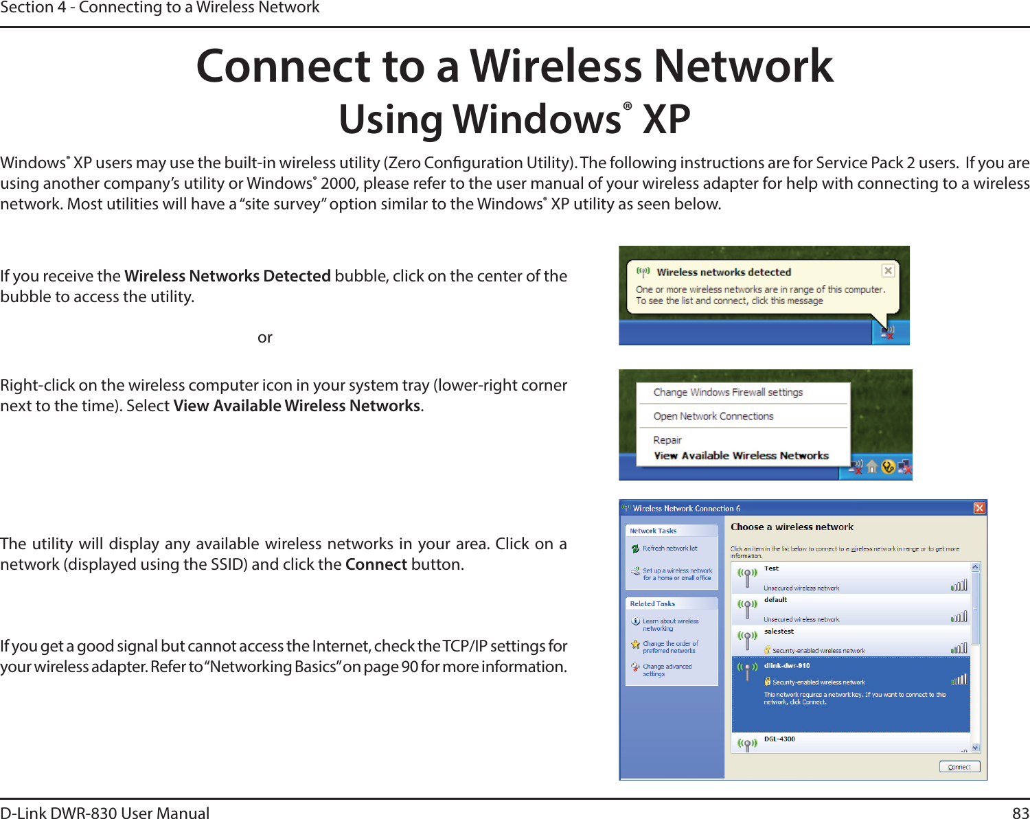 D-Link DWR-830 User Manual 83Section 4 - Connecting to a Wireless NetworkConnect to a Wireless NetworkUsing Windows® XPWindows® XP users may use the built-in wireless utility (Zero Conguration Utility). The following instructions are for Service Pack 2 users.  If you are using another company’s utility or Windows® 2000, please refer to the user manual of your wireless adapter for help with connecting to a wireless network. Most utilities will have a “site survey” option similar to the Windows® XP utility as seen below.Right-click on the wireless computer icon in your system tray (lower-right corner next to the time). Select View Available Wireless Networks.If you receive the Wireless Networks Detected bubble, click on the center of the bubble to access the utility.     orThe utility will display any available wireless networks in your area. Click on a network (displayed using the SSID) and click the Connect button.If you get a good signal but cannot access the Internet, check the TCP/IP settings for your wireless adapter. Refer to “Networking Basics” on page 90 for more information.
