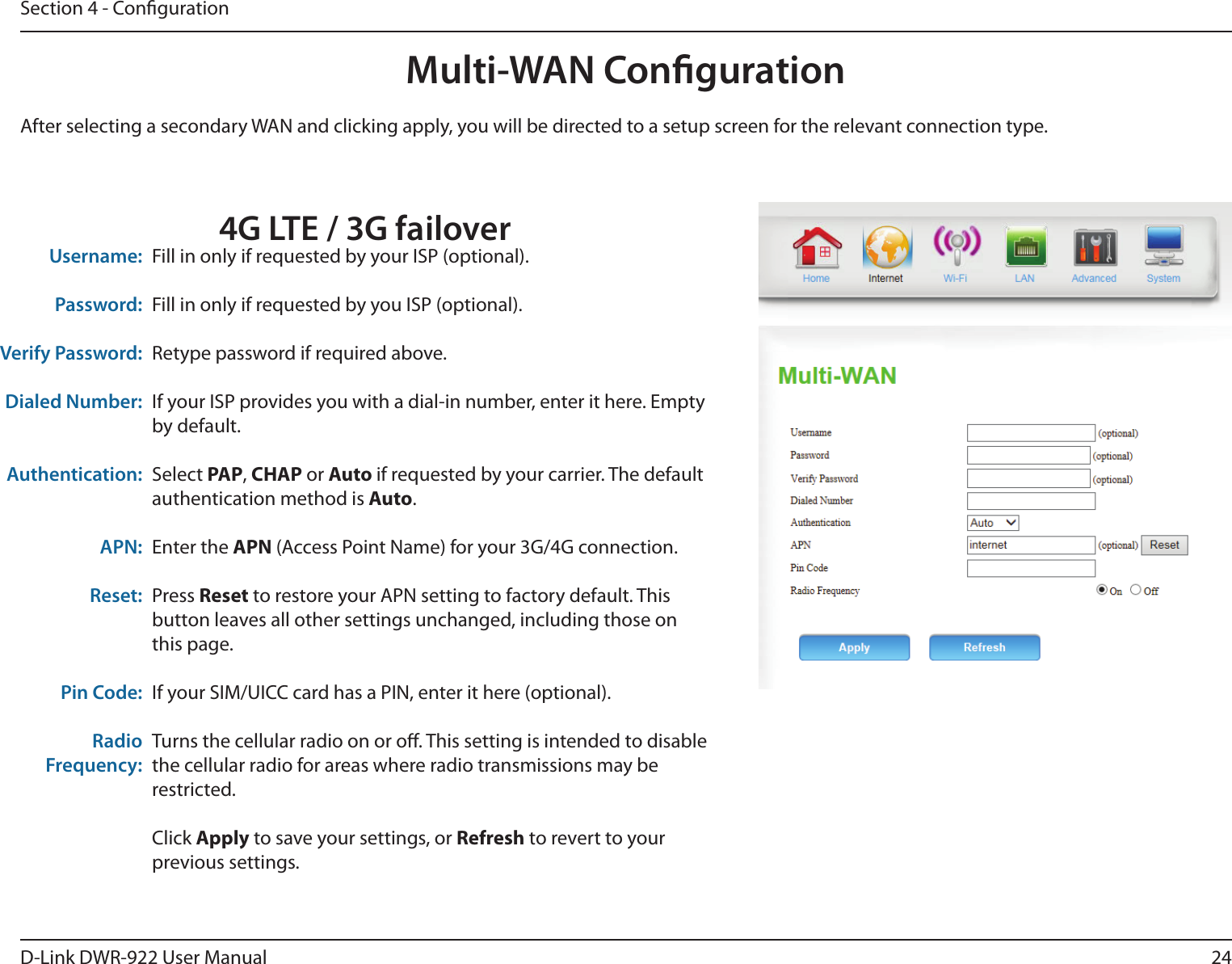 24D-Link DWR-922 User ManualSection 4 - CongurationMulti-WAN CongurationFill in only if requested by your ISP (optional).Fill in only if requested by you ISP (optional).Retype password if required above.If your ISP provides you with a dial-in number, enter it here. Empty by default.Select PAP, CHAP or Auto if requested by your carrier. The default authentication method is Auto.Enter the APN (Access Point Name) for your 3G/4G connection.Press Reset to restore your APN setting to factory default. This button leaves all other settings unchanged, including those on this page.If your SIM/UICC card has a PIN, enter it here (optional).Turns the cellular radio on or o. This setting is intended to disable the cellular radio for areas where radio transmissions may be restricted.Click Apply to save your settings, or Refresh to revert to your previous settings.Username:Password:Verify Password:Dialed Number:Authentication:APN:Reset:Pin Code:Radio Frequency:After selecting a secondary WAN and clicking apply, you will be directed to a setup screen for the relevant connection type.4G LTE / 3G failover