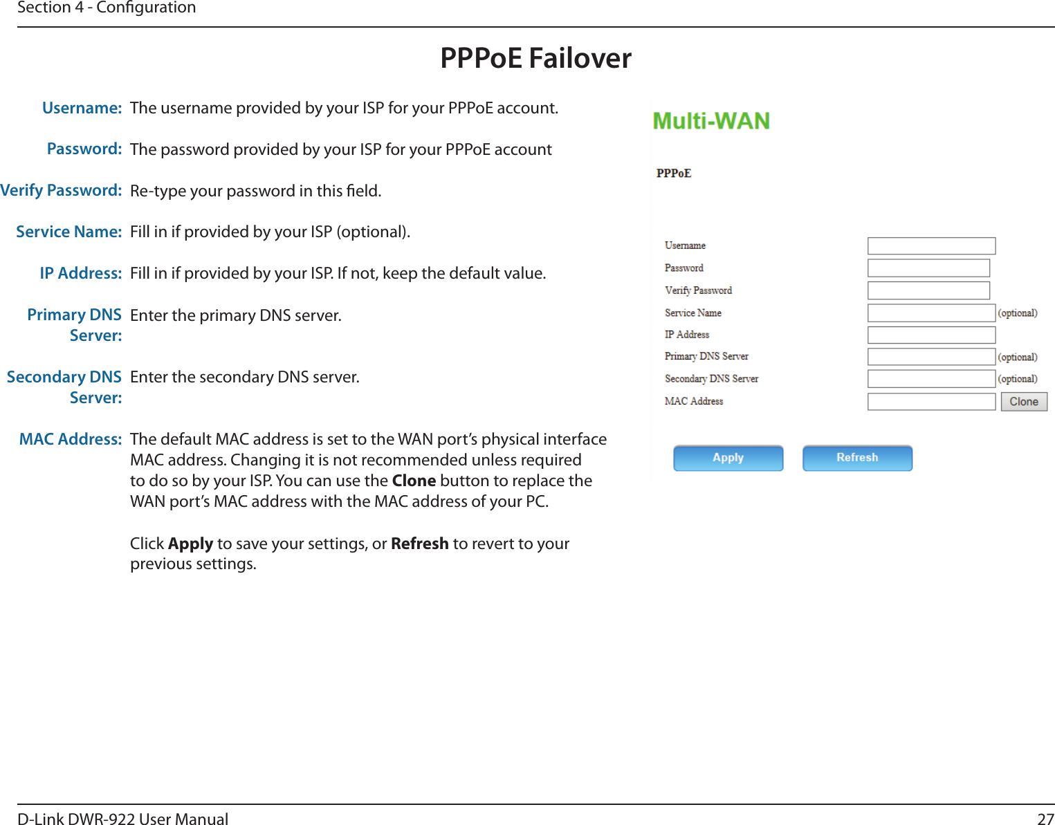 27D-Link DWR-922 User ManualSection 4 - CongurationPPPoE FailoverThe username provided by your ISP for your PPPoE account.The password provided by your ISP for your PPPoE accountRe-type your password in this eld.Fill in if provided by your ISP (optional).Fill in if provided by your ISP. If not, keep the default value.Enter the primary DNS server.Enter the secondary DNS server.The default MAC address is set to the WAN port’s physical interface MAC address. Changing it is not recommended unless required to do so by your ISP. You can use the Clone button to replace the WAN port’s MAC address with the MAC address of your PC.Click Apply to save your settings, or Refresh to revert to your previous settings.Username:Password:Verify Password:Service Name:IP Address:Primary DNS Server:Secondary DNS Server:MAC Address: