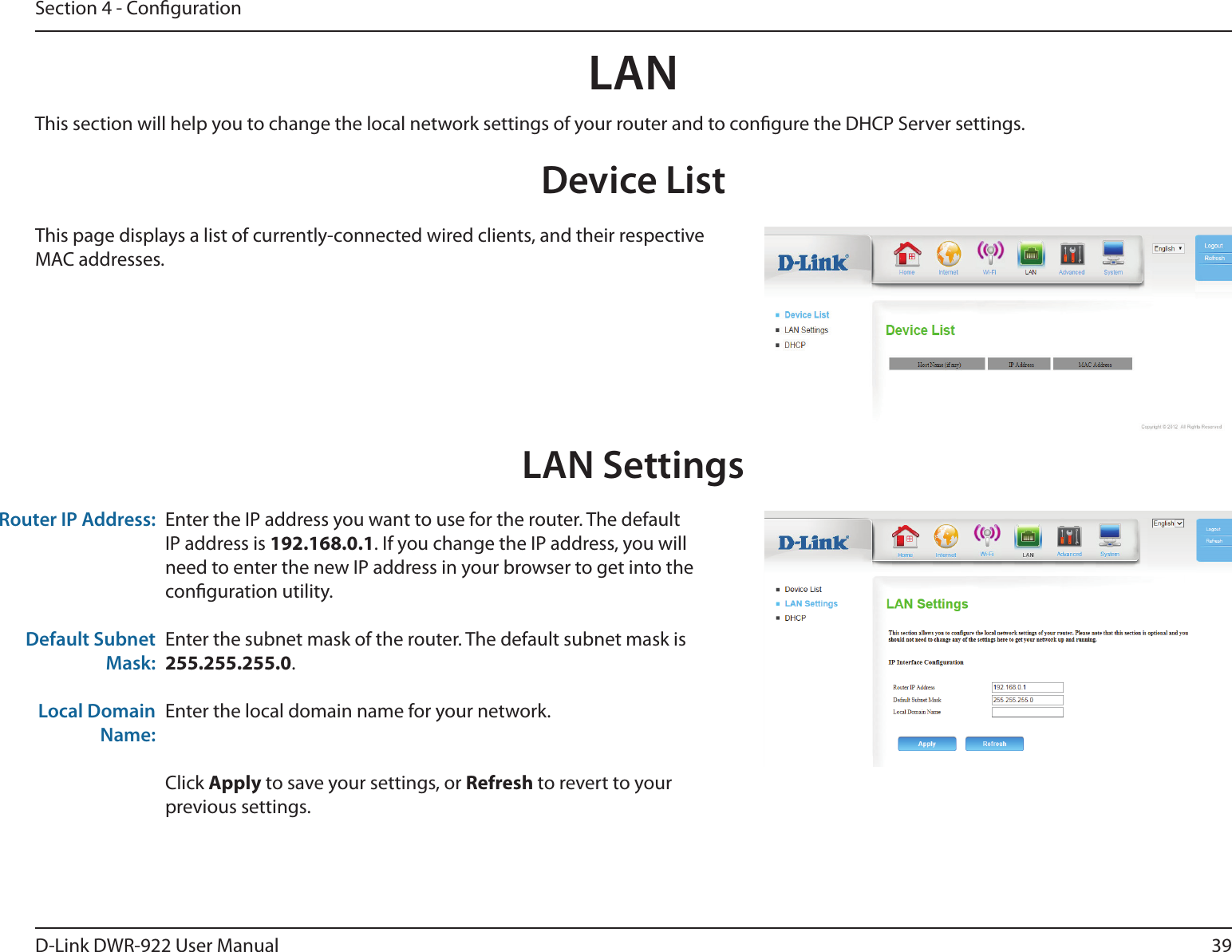 39D-Link DWR-922 User ManualSection 4 - CongurationLANDevice ListThis page displays a list of currently-connected wired clients, and their respective MAC addresses.LAN SettingsEnter the IP address you want to use for the router. The default IP address is 192.168.0.1. If you change the IP address, you will need to enter the new IP address in your browser to get into the conguration utility.Enter the subnet mask of the router. The default subnet mask is 255.255.255.0.Enter the local domain name for your network.Click Apply to save your settings, or Refresh to revert to your previous settings.Router IP Address:Default Subnet Mask:Local Domain Name:This section will help you to change the local network settings of your router and to congure the DHCP Server settings.