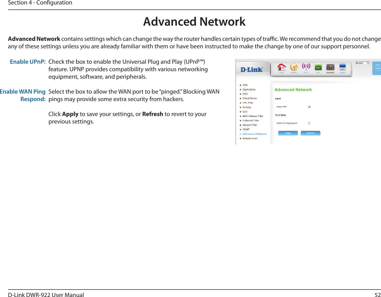 52D-Link DWR-922 User ManualSection 4 - CongurationCheck the box to enable the Universal Plug and Play (UPnP™) feature. UPNP provides compatibility with various networking equipment, software, and peripherals.Select the box to allow the WAN port to be “pinged.” Blocking WAN pings may provide some extra security from hackers. Click Apply to save your settings, or Refresh to revert to your previous settings.Advanced Network contains settings which can change the way the router handles certain types of trac. We recommend that you do not change any of these settings unless you are already familiar with them or have been instructed to make the change by one of our support personnel.Enable UPnP:Enable WAN Ping Respond:Advanced Network