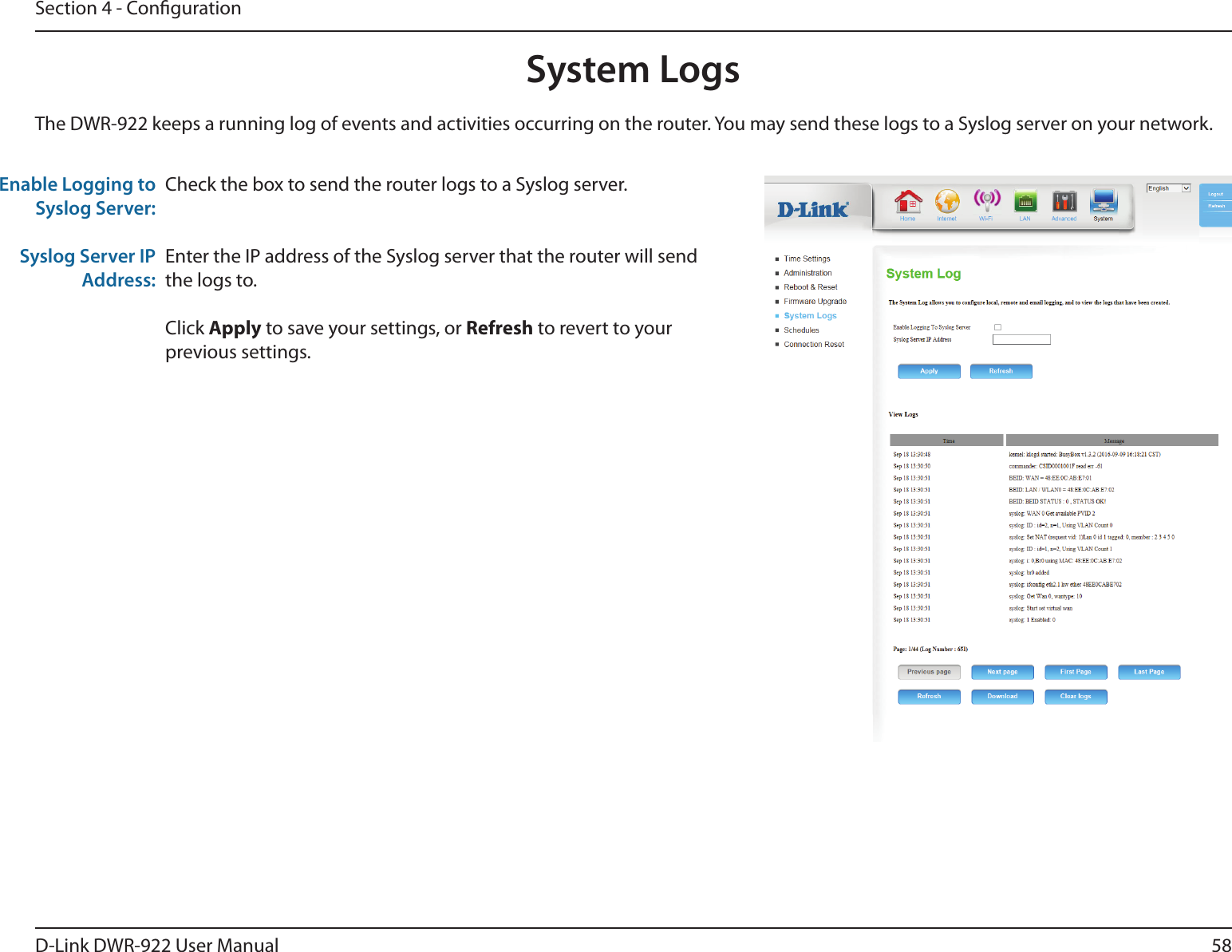 58D-Link DWR-922 User ManualSection 4 - CongurationCheck the box to send the router logs to a Syslog server.Enter the IP address of the Syslog server that the router will send the logs to.Click Apply to save your settings, or Refresh to revert to your previous settings.The DWR-922 keeps a running log of events and activities occurring on the router. You may send these logs to a Syslog server on your network.Enable Logging to Syslog Server:Syslog Server IP Address:System Logs