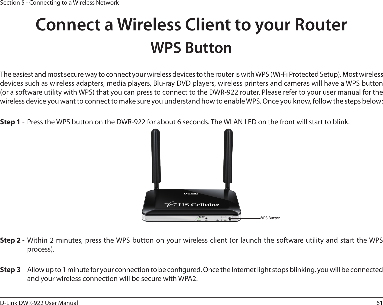 61D-Link DWR-922 User ManualSection 5 - Connecting to a Wireless NetworkConnect a Wireless Client to your RouterWPS ButtonStep 2 - Within 2 minutes, press the WPS button on your wireless client (or launch the software utility and start the WPS process).The easiest and most secure way to connect your wireless devices to the router is with WPS (Wi-Fi Protected Setup). Most wireless devices such as wireless adapters, media players, Blu-ray DVD players, wireless printers and cameras will have a WPS button (or a software utility with WPS) that you can press to connect to the DWR-922 router. Please refer to your user manual for the wireless device you want to connect to make sure you understand how to enable WPS. Once you know, follow the steps below:Step 1 -  Press the WPS button on the DWR-922 for about 6 seconds. The WLAN LED on the front will start to blink.Step 3 -  Allow up to 1 minute for your connection to be congured. Once the Internet light stops blinking, you will be connected and your wireless connection will be secure with WPA2.WPS Button