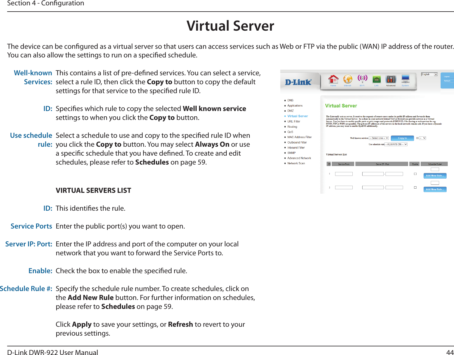 44D-Link DWR-922 User ManualSection 4 - CongurationThe device can be congured as a virtual server so that users can access services such as Web or FTP via the public (WAN) IP address of the router. You can also allow the settings to run on a specied schedule.This contains a list of pre-dened services. You can select a service, select a rule ID, then click the Copy to button to copy the default settings for that service to the specied rule ID.Species which rule to copy the selected Well known service settings to when you click the Copy to button.Select a schedule to use and copy to the specied rule ID when you click the Copy to button. You may select Always On or use a specic schedule that you have dened. To create and edit schedules, please refer to Schedules on page 59.Well-known Services: ID: Use schedule rule:VIRTUAL SERVERS LISTThis identies the rule.Enter the public port(s) you want to open.Enter the IP address and port of the computer on your local network that you want to forward the Service Ports to.Check the box to enable the specied rule.Specify the schedule rule number. To create schedules, click on the Add New Rule button. For further information on schedules, please refer to Schedules on page 59.Click Apply to save your settings, or Refresh to revert to your previous settings.ID:Service PortsServer IP: Port:Enable:Schedule Rule #:Virtual Server