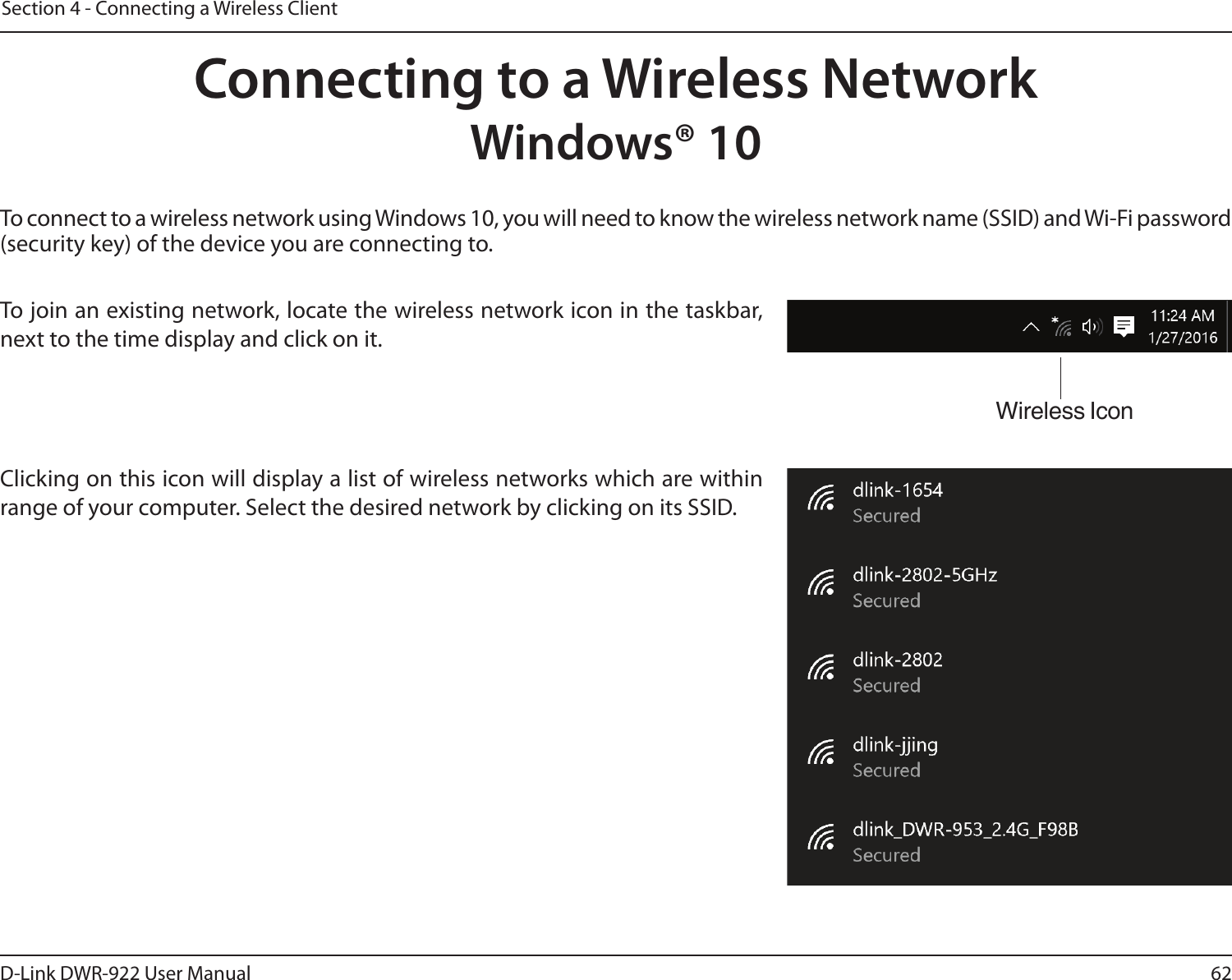 62D-Link DWR-922 User ManualSection 4 - Connecting a Wireless ClientTo connect to a wireless network using Windows 10, you will need to know the wireless network name (SSID) and Wi-Fi password (security key) of the device you are connecting to. To join an existing network, locate the wireless network icon in the taskbar, next to the time display and click on it. Wireless IconClicking on this icon will display a list of wireless networks which are within range of your computer. Select the desired network by clicking on its SSID.Connecting to a Wireless NetworkWindows® 10