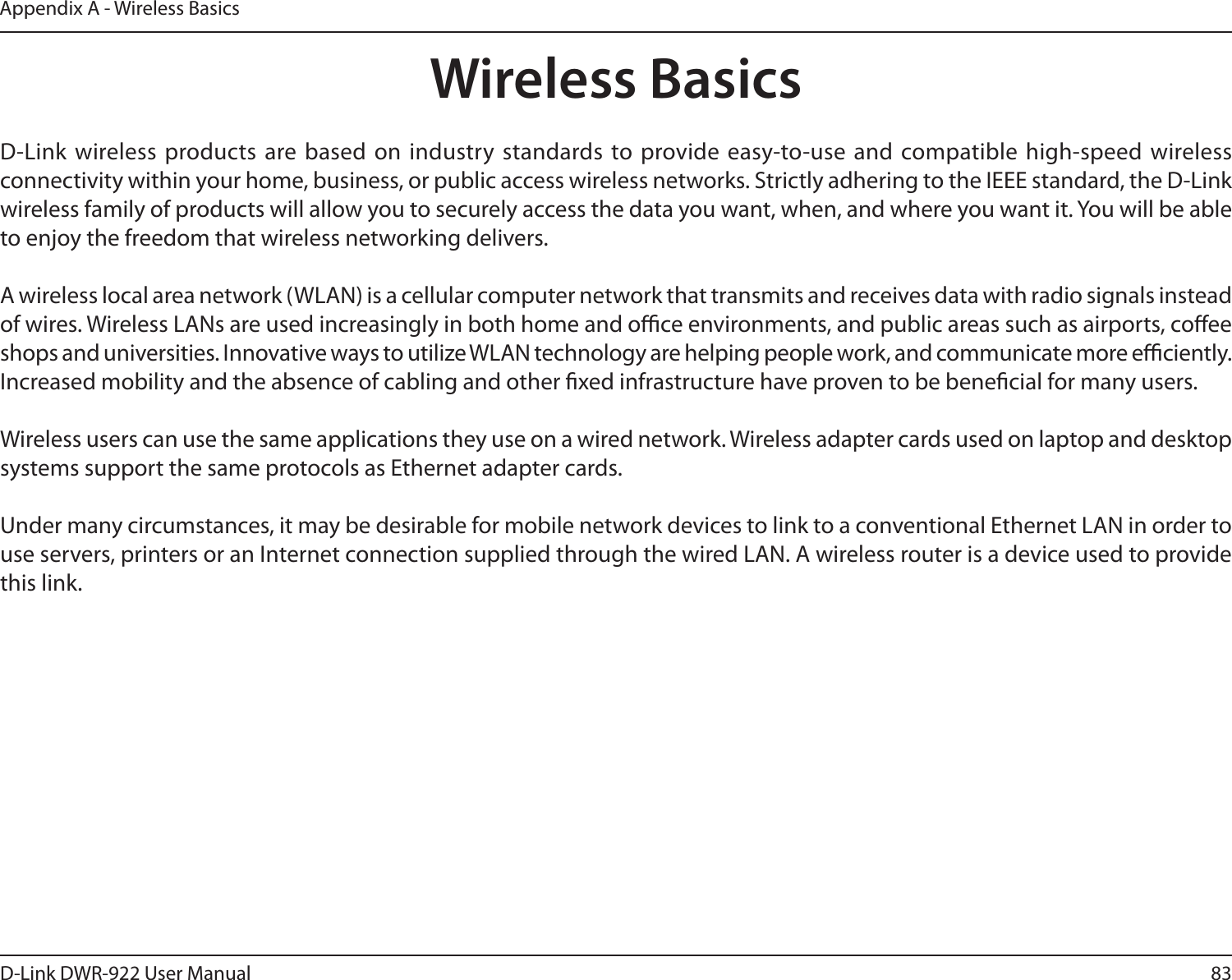 83D-Link DWR-922 User ManualAppendix A - Wireless BasicsD-Link wireless products are based on industry standards to provide easy-to-use and compatible high-speed wireless connectivity within your home, business, or public access wireless networks. Strictly adhering to the IEEE standard, the D-Link wireless family of products will allow you to securely access the data you want, when, and where you want it. You will be able to enjoy the freedom that wireless networking delivers.A wireless local area network (WLAN) is a cellular computer network that transmits and receives data with radio signals instead of wires. Wireless LANs are used increasingly in both home and oce environments, and public areas such as airports, coee shops and universities. Innovative ways to utilize WLAN technology are helping people work, and communicate more eciently. Increased mobility and the absence of cabling and other xed infrastructure have proven to be benecial for many users. Wireless users can use the same applications they use on a wired network. Wireless adapter cards used on laptop and desktop systems support the same protocols as Ethernet adapter cards. Under many circumstances, it may be desirable for mobile network devices to link to a conventional Ethernet LAN in order to use servers, printers or an Internet connection supplied through the wired LAN. A wireless router is a device used to provide this link.Wireless Basics