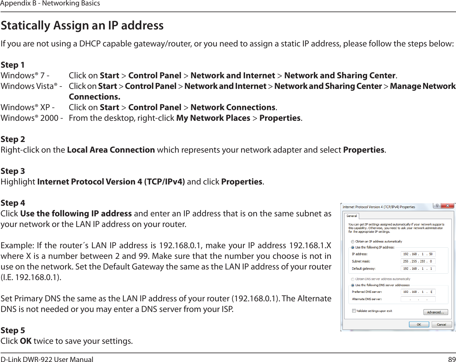 89D-Link DWR-922 User ManualAppendix B - Networking BasicsStatically Assign an IP addressIf you are not using a DHCP capable gateway/router, or you need to assign a static IP address, please follow the steps below:Step 1Windows® 7 -  Click on Start &gt; Control Panel &gt; Network and Internet &gt; Network and Sharing Center.Windows Vista® -  Click on Start &gt; Control Panel &gt; Network and Internet &gt; Network and Sharing Center &gt; Manage Network    Connections.Windows® XP -  Click on Start &gt; Control Panel &gt; Network Connections.Windows® 2000 -  From the desktop, right-click My Network Places &gt; Properties.Step 2Right-click on the Local Area Connection which represents your network adapter and select Properties.Step 3Highlight Internet Protocol Version 4 (TCP/IPv4) and click Properties.Step 4Click Use the following IP address and enter an IP address that is on the same subnet as your network or the LAN IP address on your router. Example: If the router´s LAN IP address is 192.168.0.1, make your IP address 192.168.1.X where X is a number between 2 and 99. Make sure that the number you choose is not in use on the network. Set the Default Gateway the same as the LAN IP address of your router (I.E. 192.168.0.1). Set Primary DNS the same as the LAN IP address of your router (192.168.0.1). The Alternate DNS is not needed or you may enter a DNS server from your ISP.Step 5Click OK twice to save your settings.