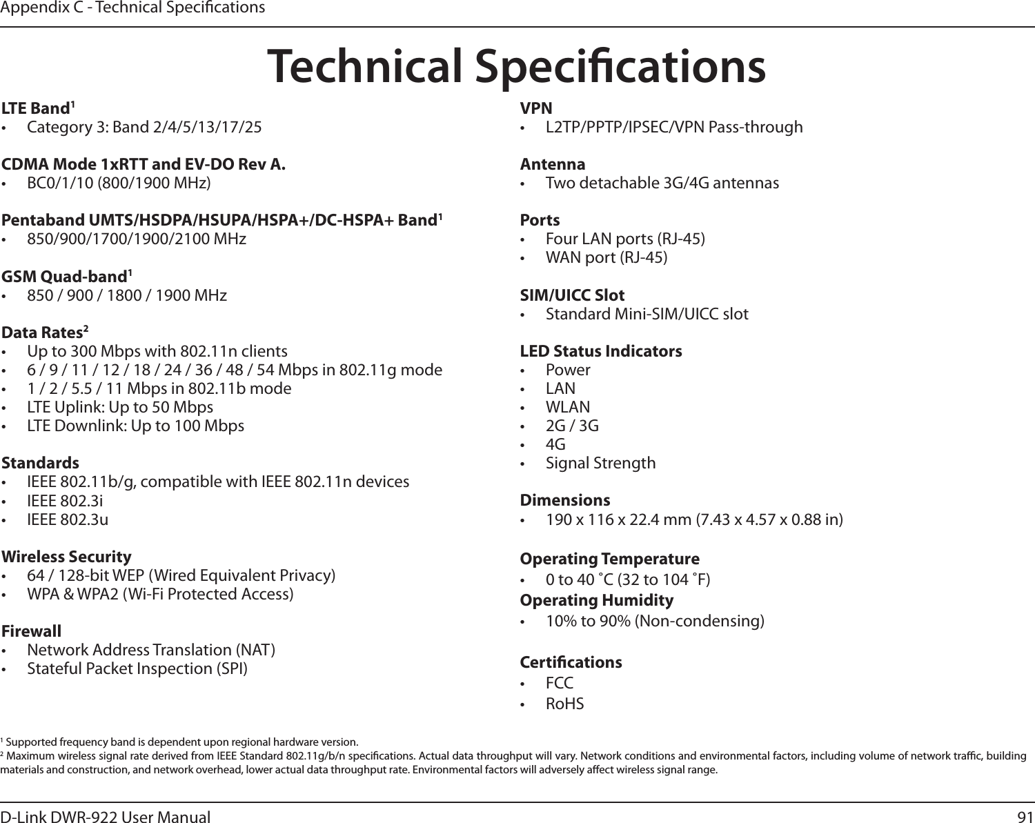 91D-Link DWR-922 User ManualAppendix C - Technical SpecicationsTechnical SpecicationsLTE Band1•  Category 3: Band 2/4/5/13/17/25CDMA Mode 1xRTT and EV-DO Rev A.•  BC0/1/10 (800/1900 MHz)Pentaband UMTS/HSDPA/HSUPA/HSPA+/DC-HSPA+ Band1•  850/900/1700/1900/2100 MHzGSM Quad-band1•  850 / 900 / 1800 / 1900 MHzData Rates2•  Up to 300 Mbps with 802.11n clients•  6 / 9 / 11 / 12 / 18 / 24 / 36 / 48 / 54 Mbps in 802.11g mode•  1 / 2 / 5.5 / 11 Mbps in 802.11b mode•  LTE Uplink: Up to 50 Mbps•  LTE Downlink: Up to 100 MbpsStandards•  IEEE 802.11b/g, compatible with IEEE 802.11n devices•  IEEE 802.3i•  IEEE 802.3uWireless Security•  64 / 128-bit WEP (Wired Equivalent Privacy)•  WPA &amp; WPA2 (Wi-Fi Protected Access)Firewall•  Network Address Translation (NAT)•  Stateful Packet Inspection (SPI)VPN•  L2TP/PPTP/IPSEC/VPN Pass-throughAntenna•  Two detachable 3G/4G antennasPorts•  Four LAN ports (RJ-45)•  WAN port (RJ-45)SIM/UICC Slot•  Standard Mini-SIM/UICC slotLED Status Indicators•  Power•  LAN•  WLAN•  2G / 3G•  4G•  Signal StrengthDimensions•  190 x 116 x 22.4 mm (7.43 x 4.57 x 0.88 in)Operating Temperature•  0 to 40 ˚C (32 to 104 ˚F)Operating Humidity•  10% to 90% (Non-condensing)Certications•  FCC •  RoHS1 Supported frequency band is dependent upon regional hardware version.2 Maximum wireless signal rate derived from IEEE Standard 802.11g/b/n specications. Actual data throughput will vary. Network conditions and environmental factors, including volume of network trac, building materials and construction, and network overhead, lower actual data throughput rate. Environmental factors will adversely aect wireless signal range.