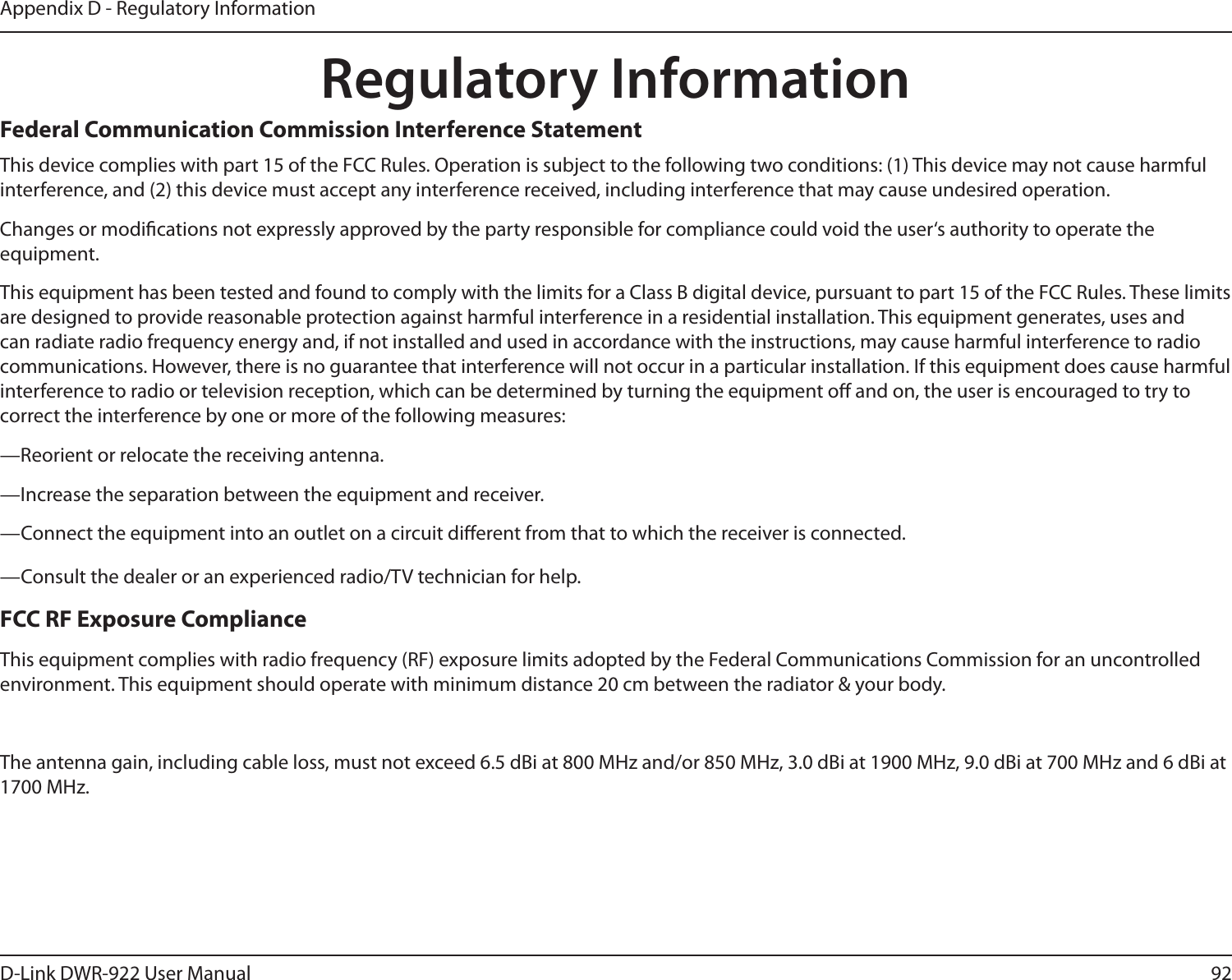 92D-Link DWR-922 User ManualAppendix D - Regulatory InformationRegulatory InformationFederal Communication Commission Interference StatementThis device complies with part 15 of the FCC Rules. Operation is subject to the following two conditions: (1) This device may not cause harmful interference, and (2) this device must accept any interference received, including interference that may cause undesired operation.Changes or modications not expressly approved by the party responsible for compliance could void the user‘s authority to operate the equipment.This equipment has been tested and found to comply with the limits for a Class B digital device, pursuant to part 15 of the FCC Rules. These limits are designed to provide reasonable protection against harmful interference in a residential installation. This equipment generates, uses and can radiate radio frequency energy and, if not installed and used in accordance with the instructions, may cause harmful interference to radio communications. However, there is no guarantee that interference will not occur in a particular installation. If this equipment does cause harmful interference to radio or television reception, which can be determined by turning the equipment o and on, the user is encouraged to try to correct the interference by one or more of the following measures:—Reorient or relocate the receiving antenna.—Increase the separation between the equipment and receiver.—Connect the equipment into an outlet on a circuit dierent from that to which the receiver is connected.—Consult the dealer or an experienced radio/TV technician for help.FCC RF Exposure ComplianceThis equipment complies with radio frequency (RF) exposure limits adopted by the Federal Communications Commission for an uncontrolled environment. This equipment should operate with minimum distance 20 cm between the radiator &amp; your body.The antenna gain, including cable loss, must not exceed 6.5 dBi at 800 MHz and/or 850 MHz, 3.0 dBi at 1900 MHz, 9.0 dBi at 700 MHz and 6 dBi at 1700 MHz.