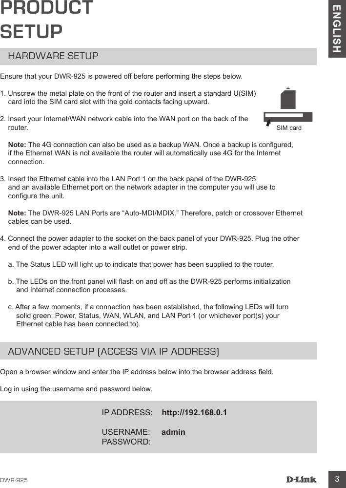 DWR-925 3ENGLISHPRODUCT SETUPHARDWARE SETUPEnsure that your DWR-925 is powered off before performing the steps below.1. Unscrew the metal plate on the front of the router and insert a standard U(SIM) card into the SIM card slot with the gold contacts facing upward.2. Insert your Internet/WAN network cable into the WAN port on the back of the router. Note: The 4G connection can also be used as a backup WAN. Once a backup is congured,  if the Ethernet WAN is not available the router will automatically use 4G for the Internet connection.3. Insert the Ethernet cable into the LAN Port 1 on the back panel of the DWR-925  and an available Ethernet port on the network adapter in the computer you will use to congure the unit. Note: The DWR-925 LAN Ports are “Auto-MDI/MDIX.” Therefore, patch or crossover Ethernet cables can be used.4. Connect the power adapter to the socket on the back panel of your DWR-925. Plug the other end of the power adapter into a wall outlet or power strip.a. The Status LED will light up to indicate that power has been supplied to the router.b. The LEDs on the front panel will ash on and off as the DWR-925 performs initialization and Internet connection processes.c. After a few moments, if a connection has been established, the following LEDs will turn solid green: Power, Status, WAN, WLAN, and LAN Port 1 (or whichever port(s) your Ethernet cable has been connected to).ADVANCED SETUP (ACCESS VIA IP ADDRESS)Open a browser window and enter the IP address below into the browser address eld.Log in using the username and password below.IP ADDRESS:    http://192.168.0.1USERNAME:     adminPASSWORD:      SIM card