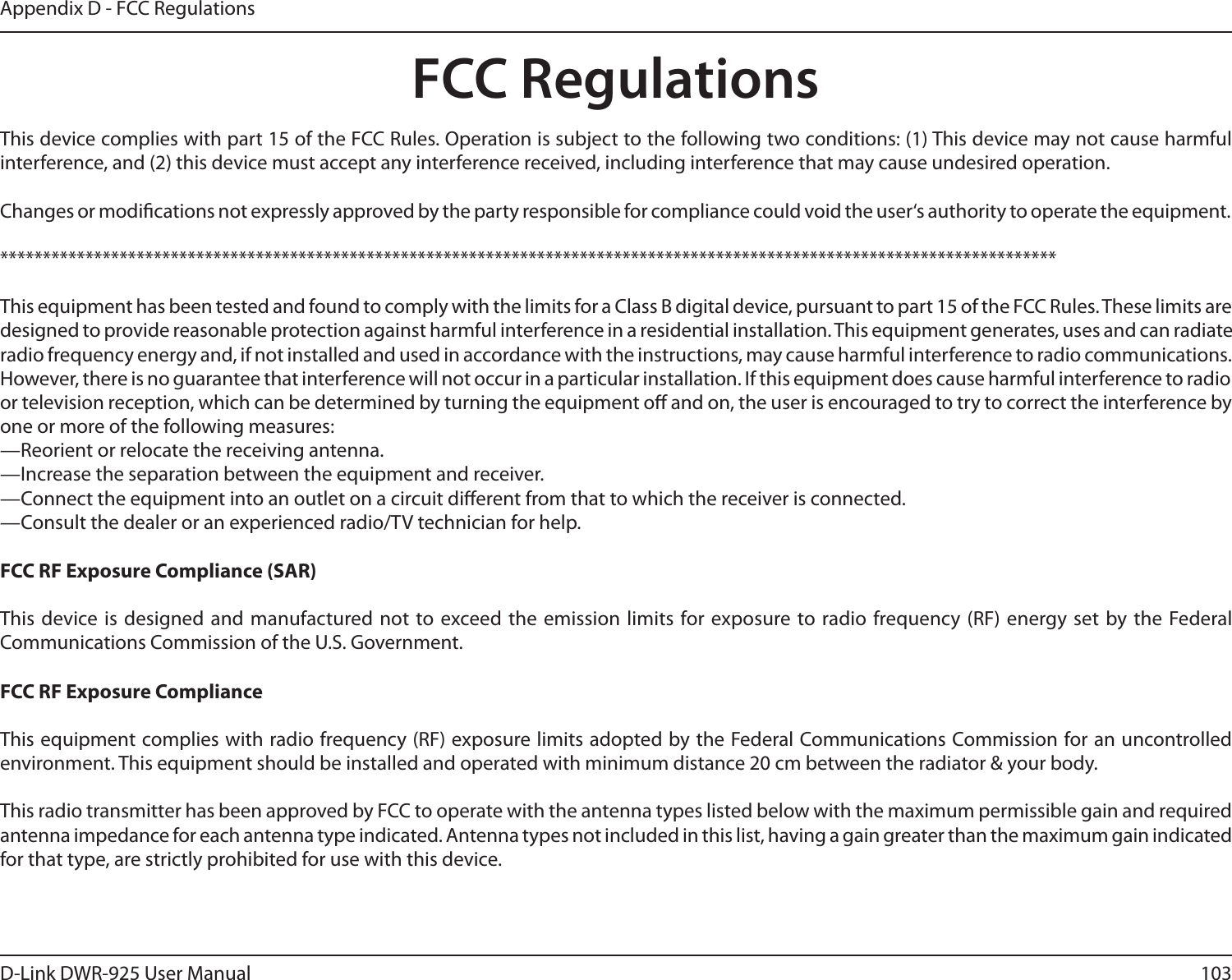 103D-Link DWR-925 User ManualAppendix D - FCC RegulationsFCC Regulationsinterference, and (2) this device must accept any interference received, including interference that may cause undesired operation.Changes or modications not expressly approved by the party responsible for compliance could void the user‘s authority to operate the equipment.This equipment has been tested and found to comply with the limits for a Class B digital device, pursuant to part 15 of the FCC Rules. These limits are designed to provide reasonable protection against harmful interference in a residential installation. This equipment generates, uses and can radiate radio frequency energy and, if not installed and used in accordance with the instructions, may cause harmful interference to radio communications. However, there is no guarantee that interference will not occur in a particular installation. If this equipment does cause harmful interference to radio or television reception, which can be determined by turning the equipment o and on, the user is encouraged to try to correct the interference by one or more of the following measures:—Reorient or relocate the receiving antenna.—Increase the separation between the equipment and receiver.—Connect the equipment into an outlet on a circuit dierent from that to which the receiver is connected.—Consult the dealer or an experienced radio/TV technician for help.FCC RF Exposure Compliance (SAR)This device is designed and manufactured not to exceed the emission limits for exposure to radio frequency (RF) energy set by the Federal Communications Commission of the U.S. Government.FCC RF Exposure ComplianceThis equipment complies with radio frequency (RF) exposure limits adopted by the Federal Communications Commission for an uncontrolled environment. This equipment should be installed and operated with minimum distance 20 cm between the radiator &amp; your body.This radio transmitter has been approved by FCC to operate with the antenna types listed below with the maximum permissible gain and required antenna impedance for each antenna type indicated. Antenna types not included in this list, having a gain greater than the maximum gain indicated for that type, are strictly prohibited for use with this device.