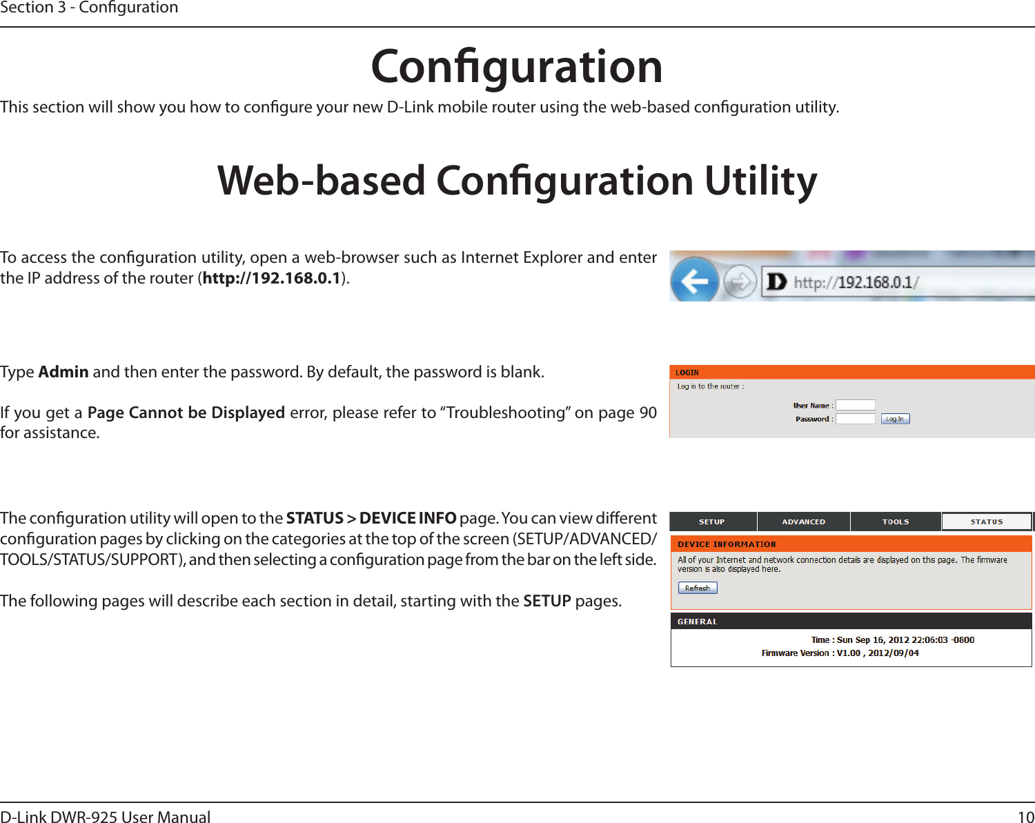 10D-Link DWR-925 User ManualSection 3 - CongurationCongurationThis section will show you how to congure your new D-Link mobile router using the web-based conguration utility.Web-based Conguration UtilityTo access the conguration utility, open a web-browser such as Internet Explorer and enter the IP address of the router (http://192.168.0.1).Type Admin and then enter the password. By default, the password is blank.If you get a Page Cannot be Displayed error, please refer to “Troubleshooting” on page 90 for assistance.The conguration utility will open to the STATUS &gt; DEVICE INFO page. You can view dierent conguration pages by clicking on the categories at the top of the screen (SETUP/ADVANCED/TOOLS/STATUS/SUPPORT), and then selecting a conguration page from the bar on the left side.The following pages will describe each section in detail, starting with the SETUP pages.