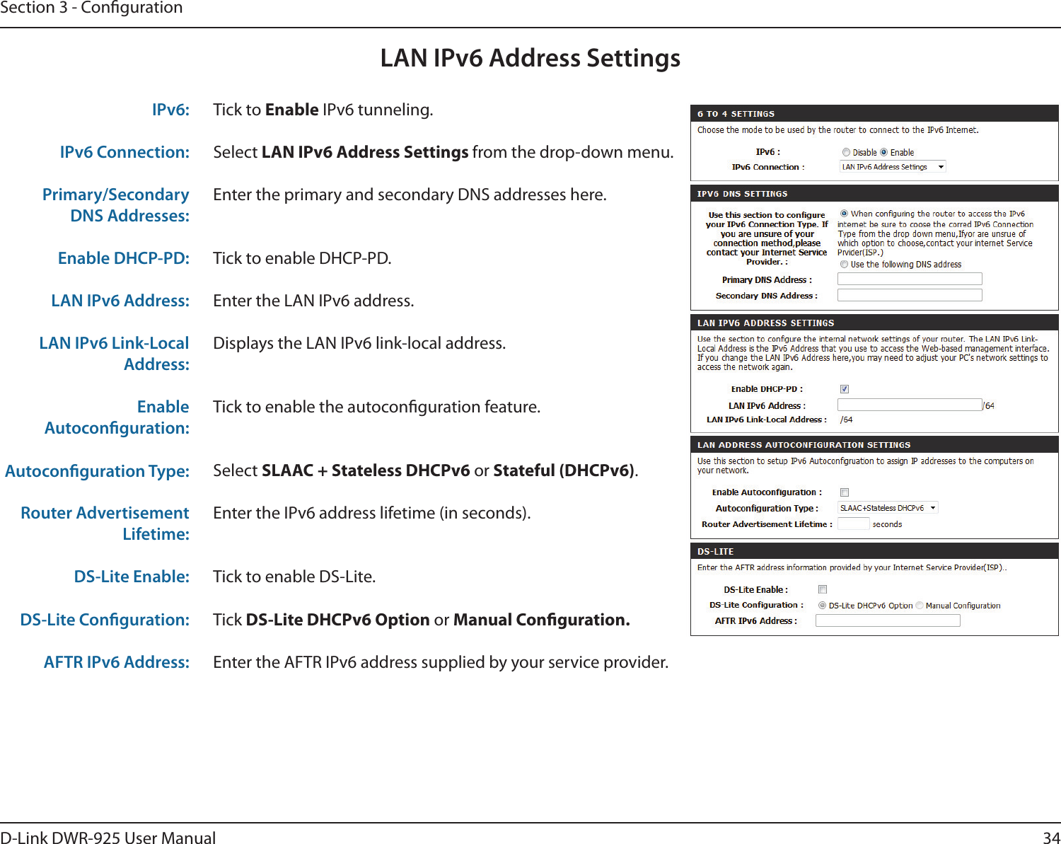 34D-Link DWR-925 User ManualSection 3 - CongurationLAN IPv6 Address SettingsTick to Enable IPv6 tunneling.Select LAN IPv6 Address Settings from the drop-down menu.Enter the primary and secondary DNS addresses here.Tick to enable DHCP-PD.Enter the LAN IPv6 address.Displays the LAN IPv6 link-local address.Tick to enable the autoconguration feature.Select SLAAC + Stateless DHCPv6 or Stateful (DHCPv6).Enter the IPv6 address lifetime (in seconds).Tick to enable DS-Lite.Tick DS-Lite DHCPv6 Option or Manual Conguration.Enter the AFTR IPv6 address supplied by your service provider.IPv6:IPv6 Connection:Primary/Secondary DNS Addresses:Enable DHCP-PD:LAN IPv6 Address:LAN IPv6 Link-Local Address:Enable Autoconguration:Autoconguration Type:Router Advertisement Lifetime:DS-Lite Enable:DS-Lite Conguration:AFTR IPv6 Address: