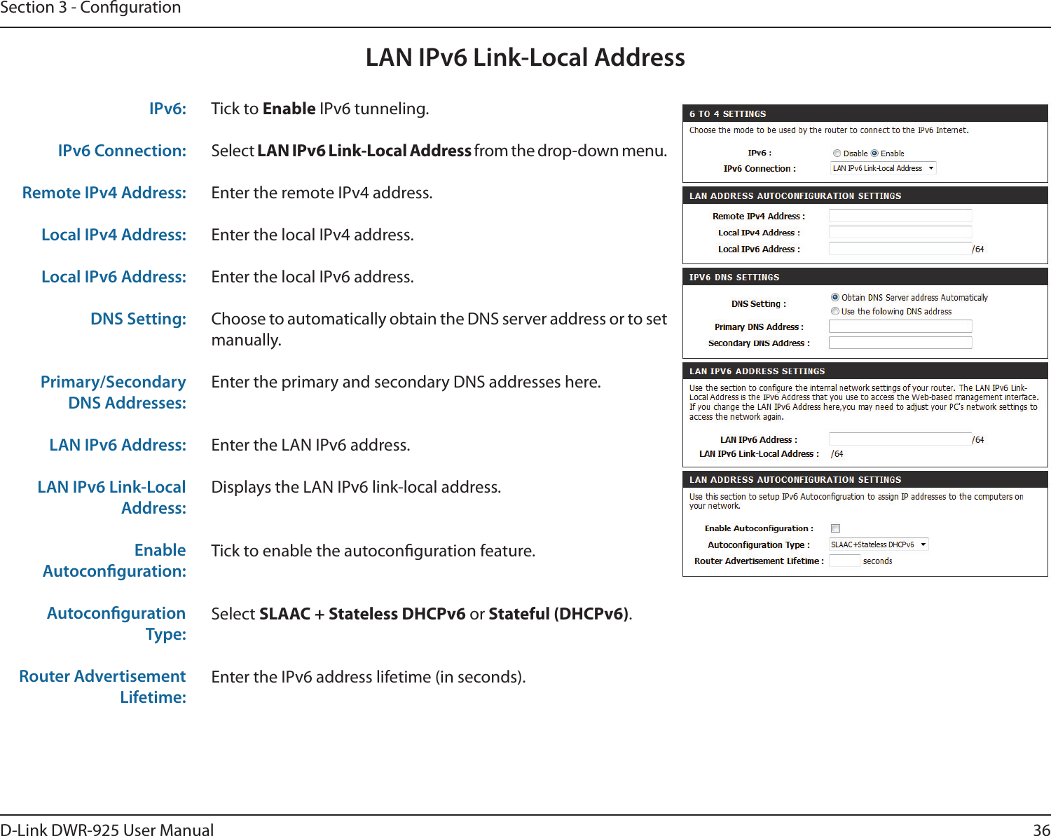 36D-Link DWR-925 User ManualSection 3 - CongurationLAN IPv6 Link-Local AddressTick to Enable IPv6 tunneling.Select LAN IPv6 Link-Local Address from the drop-down menu.Enter the remote IPv4 address.Enter the local IPv4 address.Enter the local IPv6 address.Choose to automatically obtain the DNS server address or to set manually.Enter the primary and secondary DNS addresses here.Enter the LAN IPv6 address.Displays the LAN IPv6 link-local address.Tick to enable the autoconguration feature.Select SLAAC + Stateless DHCPv6 or Stateful (DHCPv6).Enter the IPv6 address lifetime (in seconds).IPv6:IPv6 Connection:Remote IPv4 Address:Local IPv4 Address:Local IPv6 Address:DNS Setting:Primary/Secondary DNS Addresses:LAN IPv6 Address:LAN IPv6 Link-Local Address:Enable Autoconguration:Autoconguration Type:Router Advertisement Lifetime: