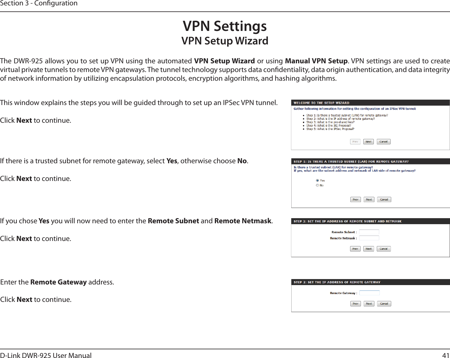 41D-Link DWR-925 User ManualSection 3 - CongurationVPN SettingsVPN Setup WizardThe DWR-925 allows you to set up VPN using the automated VPN Setup Wizard or using Manual VPN Setup. VPN settings are used to create virtual private tunnels to remote VPN gateways. The tunnel technology supports data condentiality, data origin authentication, and data integrity of network information by utilizing encapsulation protocols, encryption algorithms, and hashing algorithms.This window explains the steps you will be guided through to set up an IPSec VPN tunnel.Click Next to continue. If there is a trusted subnet for remote gateway, select Ye s, otherwise choose No.Click Next to continue. If you chose Yes  you will now need to enter the Remote Subnet and Remote Netmask. Click Next to continue. Enter the Remote Gateway address.Click Next to continue. 