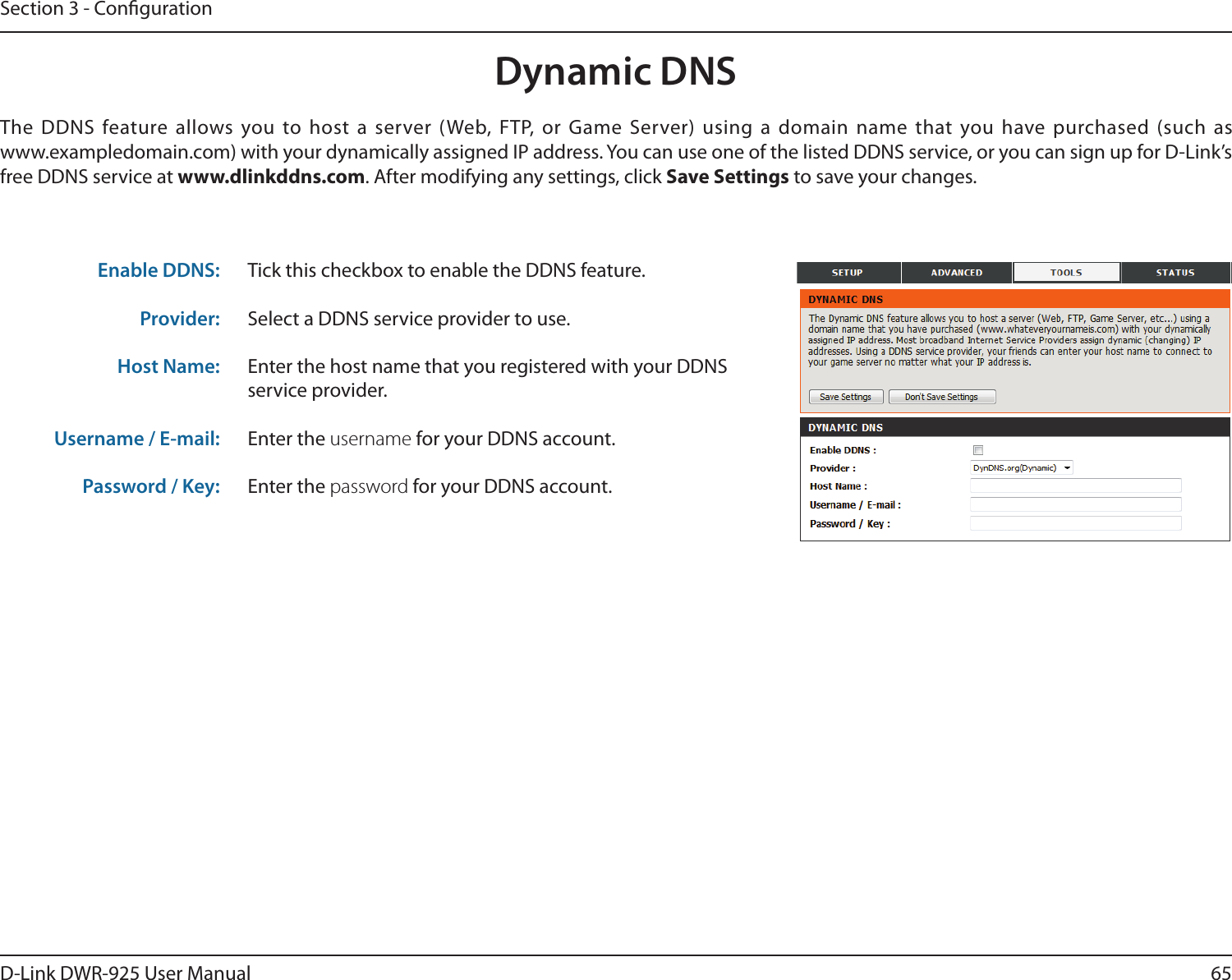 65D-Link DWR-925 User ManualSection 3 - CongurationDynamic DNSTick this checkbox to enable the DDNS feature.Select a DDNS service provider to use.Enter the host name that you registered with your DDNS service provider.Enter the username for your DDNS account.Enter the password for your DDNS account.The DDNS feature allows you to host a server (Web, FTP, or Game Server) using a domain name that you have purchased (such as  www.exampledomain.com) with your dynamically assigned IP address. You can use one of the listed DDNS service, or you can sign up for D-Link’s free DDNS service at www.dlinkddns.com. After modifying any settings, click Save Settings to save your changes.Enable DDNS:Provider: Host Name:Username / E-mail: Password / Key: