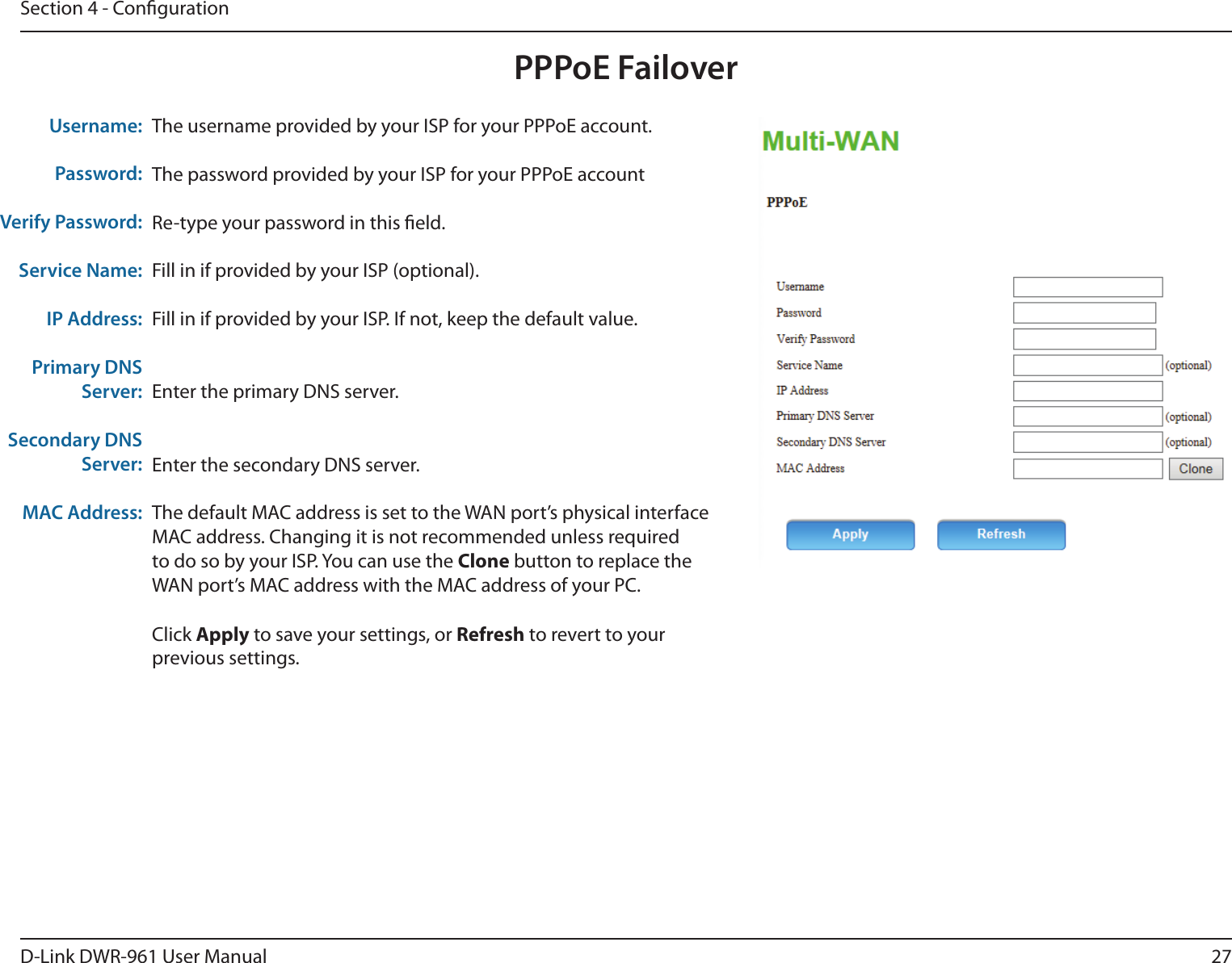 27D-Link DWR-961 User ManualSection 4 - CongurationPPPoE FailoverThe username provided by your ISP for your PPPoE account.The password provided by your ISP for your PPPoE accountRe-type your password in this eld.Fill in if provided by your ISP (optional).Fill in if provided by your ISP. If not, keep the default value.Enter the primary DNS server.Enter the secondary DNS server.The default MAC address is set to the WAN port’s physical interface MAC address. Changing it is not recommended unless required to do so by your ISP. You can use the Clone button to replace the WAN port’s MAC address with the MAC address of your PC.Click Apply to save your settings, or Refresh to revert to your previous settings.Username:Password:Verify Password:Service Name:IP Address:Primary DNS Server:Secondary DNS Server:MAC Address: