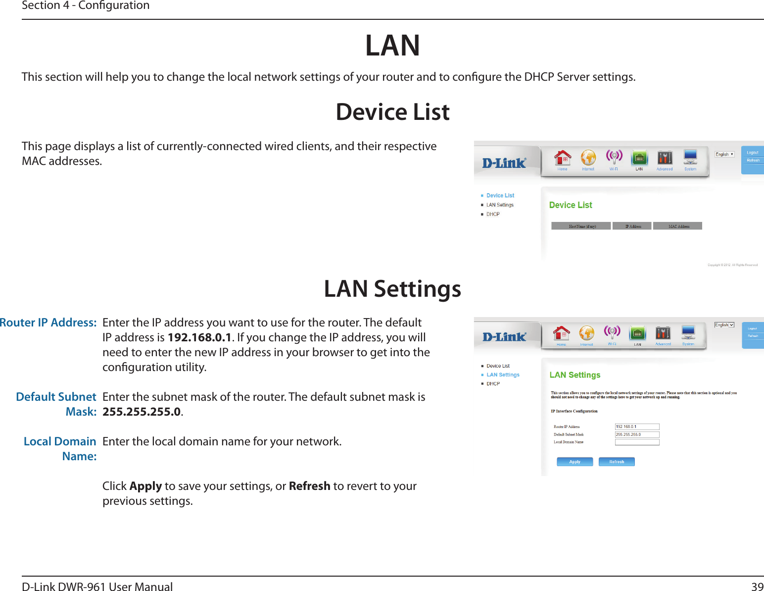 39D-Link DWR-961 User ManualSection 4 - CongurationLANDevice ListThis page displays a list of currently-connected wired clients, and their respective MAC addresses.LAN SettingsEnter the IP address you want to use for the router. The default IP address is 192.168.0.1. If you change the IP address, you will need to enter the new IP address in your browser to get into the conguration utility.Enter the subnet mask of the router. The default subnet mask is 255.255.255.0.Enter the local domain name for your network.Click Apply to save your settings, or Refresh to revert to your previous settings.Router IP Address:Default Subnet Mask:Local Domain Name:This section will help you to change the local network settings of your router and to congure the DHCP Server settings.