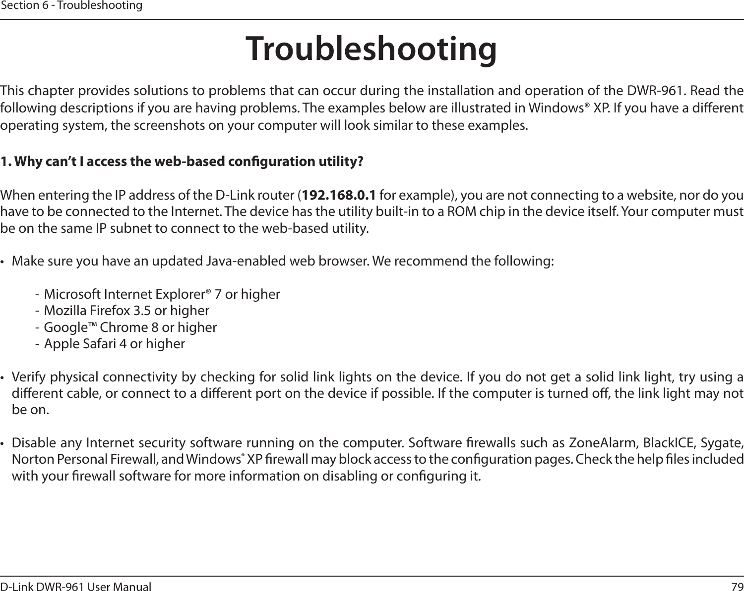 79D-Link DWR-961 User ManualSection 6 - TroubleshootingTroubleshootingThis chapter provides solutions to problems that can occur during the installation and operation of the DWR-961. Read the following descriptions if you are having problems. The examples below are illustrated in Windows® XP. If you have a dierent operating system, the screenshots on your computer will look similar to these examples.1. Why can’t I access the web-based conguration utility?When entering the IP address of the D-Link router (192.168.0.1 for example), you are not connecting to a website, nor do you have to be connected to the Internet. The device has the utility built-in to a ROM chip in the device itself. Your computer must be on the same IP subnet to connect to the web-based utility. •  Make sure you have an updated Java-enabled web browser. We recommend the following:  - Microsoft Internet Explorer® 7 or higher- Mozilla Firefox 3.5 or higher- Google™ Chrome 8 or higher- Apple Safari 4 or higher•  Verify physical connectivity by checking for solid link lights on the device. If you do not get a solid link light, try using a dierent cable, or connect to a dierent port on the device if possible. If the computer is turned o, the link light may not be on.•  Disable any Internet security software running on the computer. Software rewalls such as ZoneAlarm, BlackICE, Sygate, Norton Personal Firewall, and Windows® XP rewall may block access to the conguration pages. Check the help les included with your rewall software for more information on disabling or conguring it.