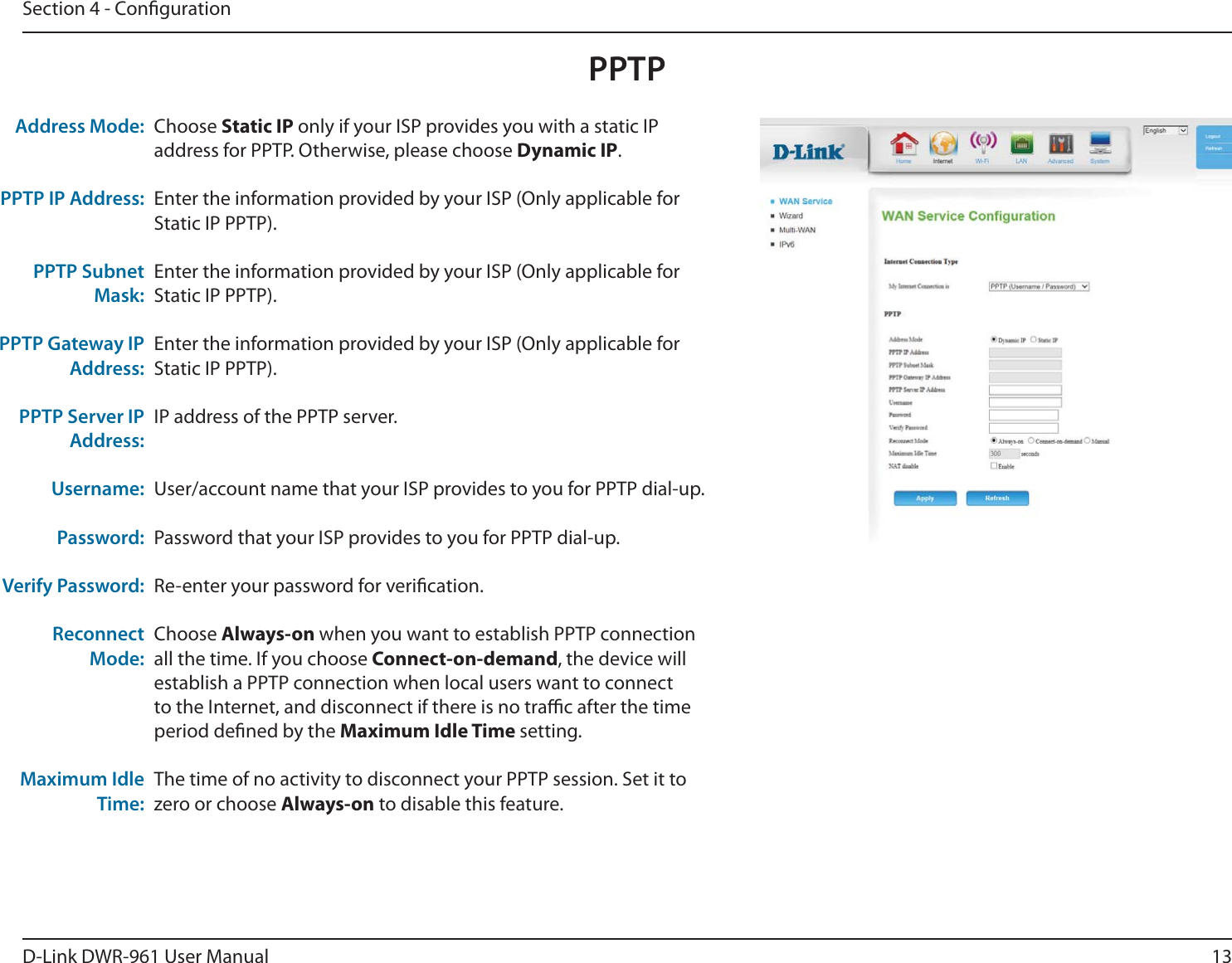 13D-Link DWR-9 User ManualSection 4 - CongurationChoose Static IP only if your ISP provides you with a static IP address for PPTP. Otherwise, please choose Dynamic IP.Enter the information provided by your ISP (Only applicable for Static IP PPTP).Enter the information provided by your ISP (Only applicable for Static IP PPTP).Enter the information provided by your ISP (Only applicable for Static IP PPTP).IP address of the PPTP server.User/account name that your ISP provides to you for PPTP dial-up.Password that your ISP provides to you for PPTP dial-up.Re-enter your password for verication.Choose Always-on when you want to establish PPTP connection all the time. If you choose Connect-on-demand, the device will establish a PPTP connection when local users want to connect to the Internet, and disconnect if there is no trac after the time period dened by the Maximum Idle Time setting.The time of no activity to disconnect your PPTP session. Set it to zero or choose Always-on to disable this feature.Address Mode:PPTP IP Address:PPTP Subnet Mask:PPTP Gateway IP Address:PPTP Server IP Address:Username:Password:Verify Password:Reconnect Mode:Maximum Idle Time:PPTP