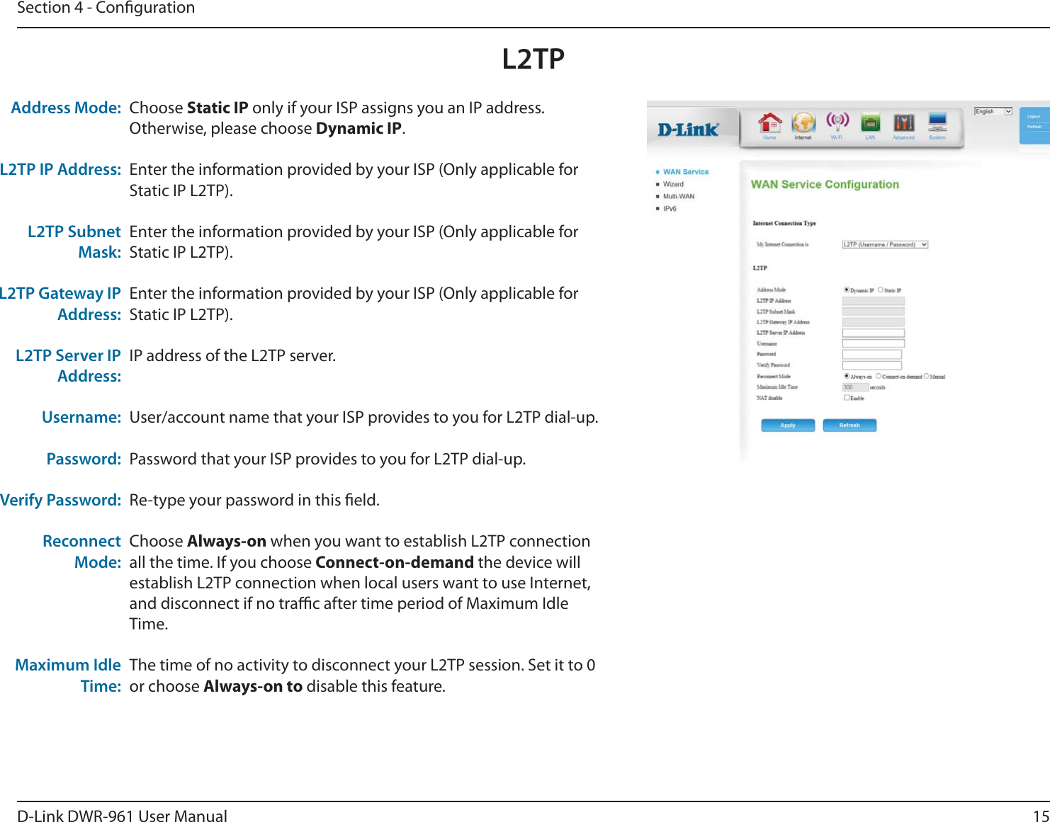 15D-Link DWR-9 User ManualSection 4 - CongurationChoose Static IP only if your ISP assigns you an IP address. Otherwise, please choose Dynamic IP. Enter the information provided by your ISP (Only applicable for Static IP L2TP).Enter the information provided by your ISP (Only applicable for Static IP L2TP).Enter the information provided by your ISP (Only applicable for Static IP L2TP).IP address of the L2TP server. User/account name that your ISP provides to you for L2TP dial-up.Password that your ISP provides to you for L2TP dial-up.Re-type your password in this eld.Choose Always-on when you want to establish L2TP connection all the time. If you choose Connect-on-demand the device will establish L2TP connection when local users want to use Internet, and disconnect if no trac after time period of Maximum Idle Time.The time of no activity to disconnect your L2TP session. Set it to 0 or choose Always-on to disable this feature.Address Mode:L2TP IP Address:L2TP Subnet Mask:L2TP Gateway IP Address:L2TP Server IP Address:Username:Password:Verify Password:Reconnect Mode:Maximum Idle Time:L2TP