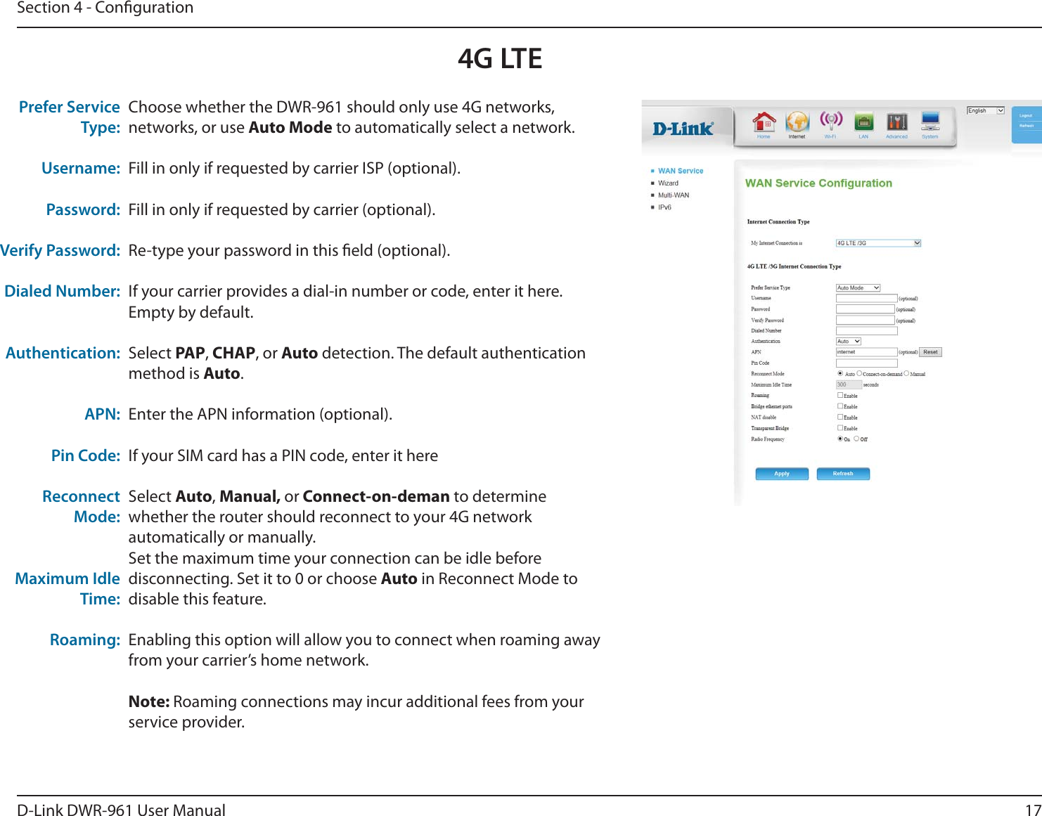 17D-Link DWR-9 User ManualSection 4 - CongurationChoose whether the DWR-9 should only use 4G networks, networks, or use Auto Mode to automatically select a network.Fill in only if requested by carrier ISP (optional).Fill in only if requested by carrier (optional).Re-type your password in this eld (optional).If your carrier provides a dial-in number or code, enter it here. Empty by default.Select PAP, CHAP, or Auto detection. The default authentication method is Auto. Enter the APN information (optional).If your SIM card has a PIN code, enter it hereSelect Auto, Manual, or Connect-on-deman to determine whether the router should reconnect to your 4G network automatically or manually.Set the maximum time your connection can be idle before disconnecting. Set it to 0 or choose Auto in Reconnect Mode to disable this feature.Enabling this option will allow you to connect when roaming away from your carrier’s home network. Note: Roaming connections may incur additional fees from your service provider.Prefer Service Type:Username:Password:Verify Password:Dialed Number:Authentication:APN:Pin Code:Reconnect Mode:Maximum Idle Time:Roaming:4G LTE 