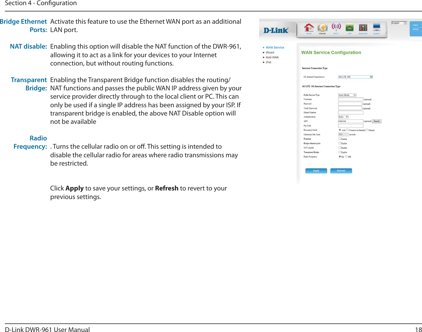 18D-Link DWR-9 User ManuBMSection 4 - CongurationActivate this feature to use the Ethernet WAN port as an additional LAN port.Enabling this option will disable the NAT function of the DWR-9, allowing it to act as a link for your devices to your Internet connection, but without routing functions.Enabling the Transparent Bridge function disables the routing/NAT functions and passes the public WAN IP address given by your service provider directly through to the local client or PC. This can only be used if a single IP address has been assigned by your ISP. If transparent bridge is enabled, the above NAT Disable option will not be available. Turns the cellular radio on or o. This setting is intended to disable the cellular radio for areas where radio transmissions may be restricted.Click Apply to save your settings, or Refresh to revert to your previous settings.Bridge Ethernet Ports:NAT disable:Transparent Bridge:Radio Frequency: