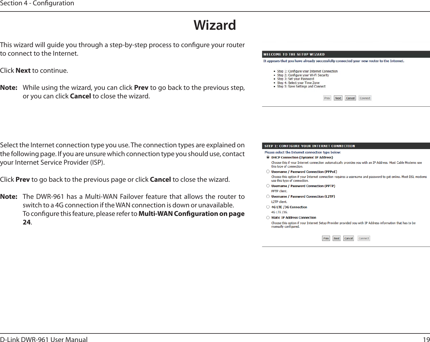 19D-Link DWR-9 User ManualSection 4 - CongurationWizardThis wizard will guide you through a step-by-step process to congure your router to connect to the Internet.Click Next to continue.Note:  While using the wizard, you can click Prev to go back to the previous step, or you can click Cancel to close the wizard.Select the Internet connection type you use. The connection types are explained on the following page. If you are unsure which connection type you should use, contact your Internet Service Provider (ISP).Click Prev to go back to the previous page or click Cancel to close the wizard.Note: The DWR-9 has a Multi-WAN Failover feature that allows the router to switch to a 4G connection if the WAN connection is down or unavailable. To congure this feature, please refer to Multi-WAN Conguration on page 24. 