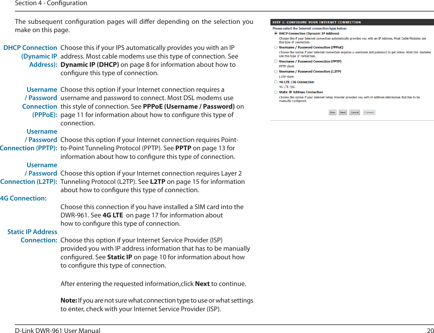 20D-Link DWR-9 User ManualSection 4 - CongurationChoose this if your IPS automatically provides you with an IP address. Most cable modems use this type of connection. See Dynamic IP (DHCP) on page 8 for information about how to congure this type of connection.Choose this option if your Internet connection requires a username and password to connect. Most DSL modems use this style of connection. See PPPoE (Username / Password) on page 11 for information about how to congure this type of connection.Choose this option if your Internet connection requires Point-to-Point Tunneling Protocol (PPTP). See PPTP on page 13 for information about how to congure this type of connection.Choose this option if your Internet connection requires Layer 2 Tunneling Protocol (L2TP). See L2TP on page 15 for information about how to congure this type of connection.Choose this connection if you have installed a SIM card into the DWR-9. See 4G LTE  on page 17 for information about how to congure this type of connection.Choose this option if your Internet Service Provider (ISP) provided you with IP address information that has to be manually congured. See Static IP on page 10 for information about how to congure this type of connection.DHCP Connection (Dynamic IP Address):Username / Password Connection (PPPoE):Username / Password Connection (PPTP):Username / Password Connection (L2TP):4G Connection:Static IP Address Connection:The subsequent conguration pages will dier depending on the selection you make on this page.After entering the requested information,click Next to continue.Note: If you are not sure what connection type to use or what settings to enter, check with your Internet Service Provider (ISP).