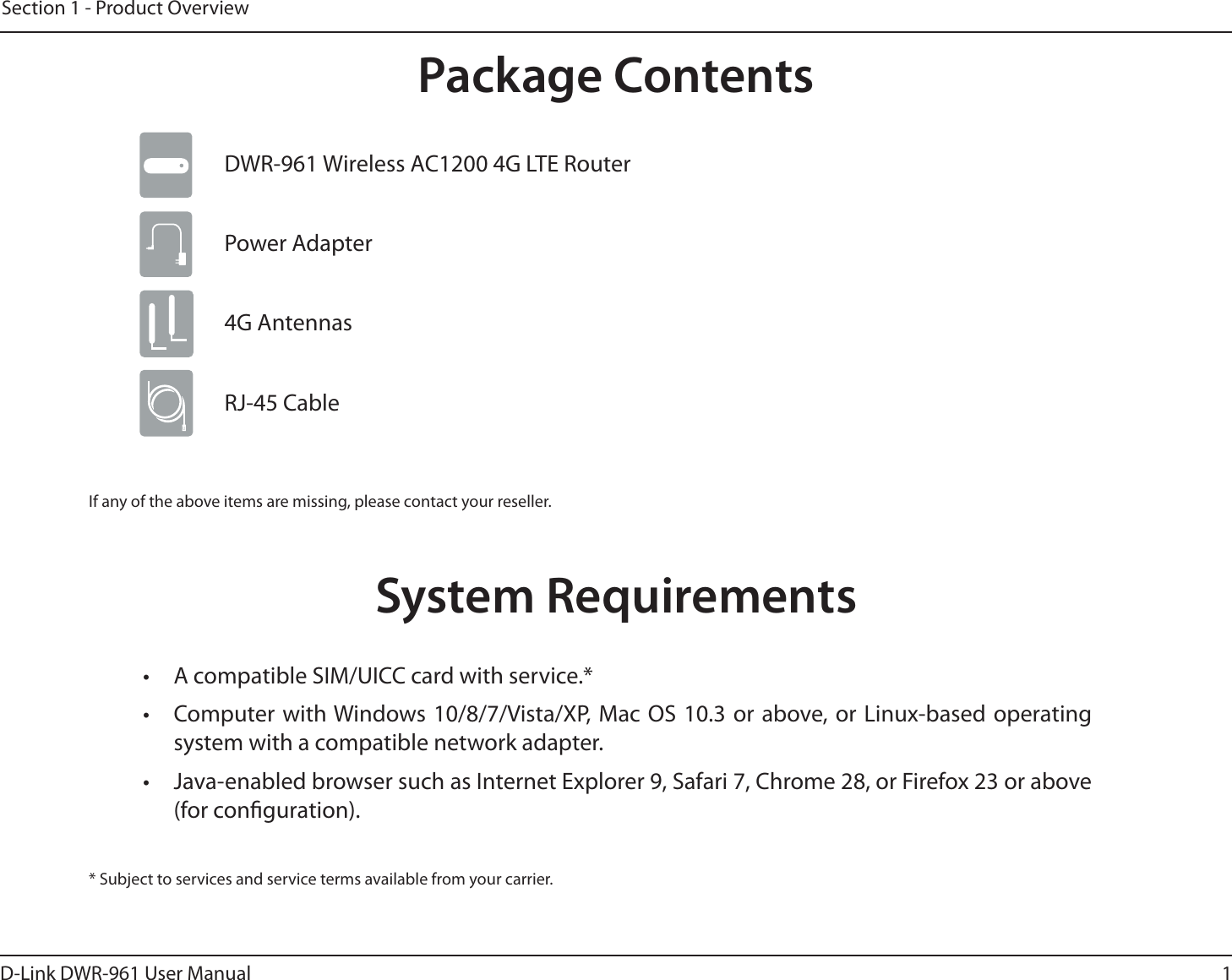 1D-Link DWR-9 User ManualSection 1 - Product OverviewProduct OverviewPackage ContentsIf any of the above items are missing, please contact your reseller.System Requirements* Subject to services and service terms available from your carrier.•  A compatible SIM/UICC card with service.*•  Computer with Windows 10/8/7/Vista/XP, Mac OS 10.3 or above, or Linux-based operating system with a compatible network adapter.•  Java-enabled browser such as Internet Explorer 9, Safari 7, Chrome 28, or Firefox 23 or above (for conguration).Power AdapterDWR-9 8JSFMFTT&quot;$4G LTE Router 4G AntennasRJ-45 Cable