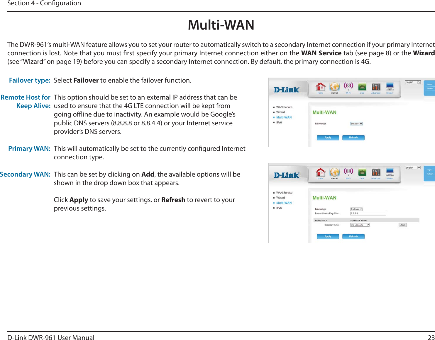 23D-Link DWR-9 User ManualSection 4 - CongurationMulti-WANSelect Failover to enable the failover function.This option should be set to an external IP address that can be used to ensure that the 4G LTE connection will be kept from going oine due to inactivity. An example would be Google’s public DNS servers (8.8.8.8 or 8.8.4.4) or your Internet service provider’s DNS servers.This will automatically be set to the currently congured Internet connection type.This can be set by clicking on Add, the available options will be shown in the drop down box that appears.Click Apply to save your settings, or Refresh to revert to your previous settings.Failover type:Remote Host for Keep Alive:Primary WAN:Secondary WAN:The DWR-9’s multi-WAN feature allows you to set your router to automatically switch to a secondary Internet connection if your primary Internet connection is lost. Note that you must rst specify your primary Internet connection either on the WAN Service tab (see page 8) or the Wizard (see “Wizard” on page 19) before you can specify a secondary Internet connection. By default, the primary connection is 4G.