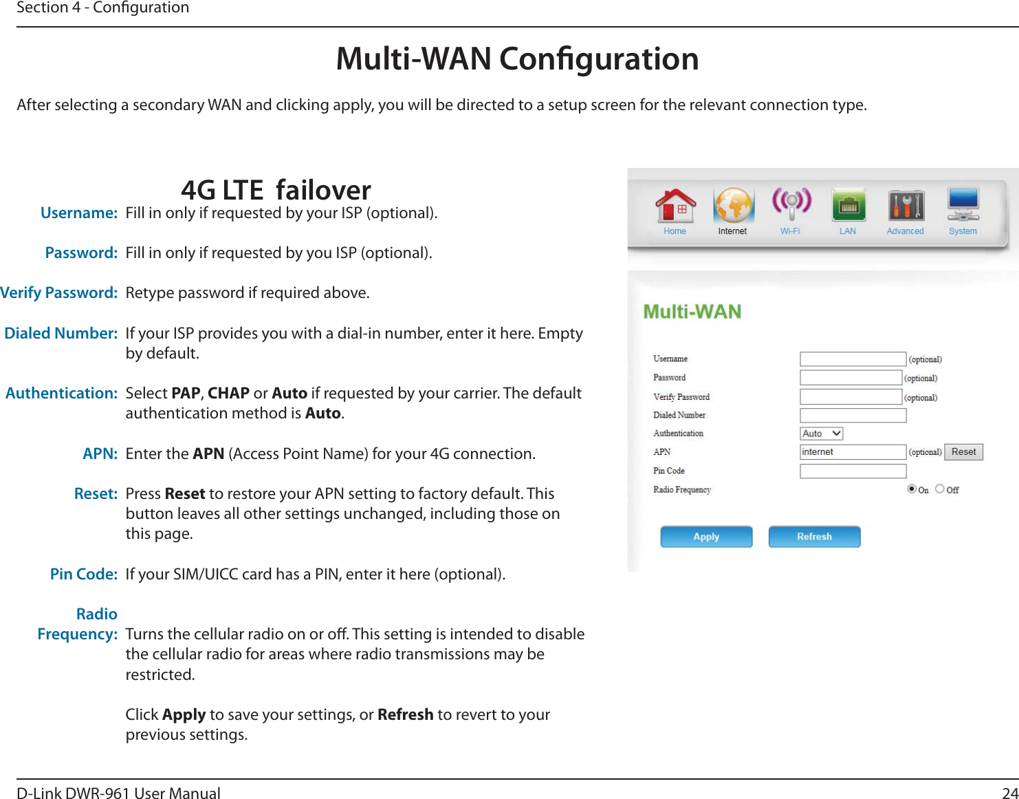 24D-Link DWR-9 User ManualSection 4 - CongurationMulti-WAN CongurationFill in only if requested by your ISP (optional).Fill in only if requested by you ISP (optional).Retype password if required above.If your ISP provides you with a dial-in number, enter it here. Empty by default.Select PAP, CHAP or Auto if requested by your carrier. The default authentication method is Auto.Enter the APN (Access Point Name) for your 4G connection.Press Reset to restore your APN setting to factory default. This button leaves all other settings unchanged, including those on this page.If your SIM/UICC card has a PIN, enter it here (optional).Turns the cellular radio on or o. This setting is intended to disable the cellular radio for areas where radio transmissions may be restricted.Click Apply to save your settings, or Refresh to revert to your previous settings.Username:Password:Verify Password:Dialed Number:Authentication:APN:Reset:Pin Code:Radio Frequency:After selecting a secondary WAN and clicking apply, you will be directed to a setup screen for the relevant connection type.4G LTE  failover