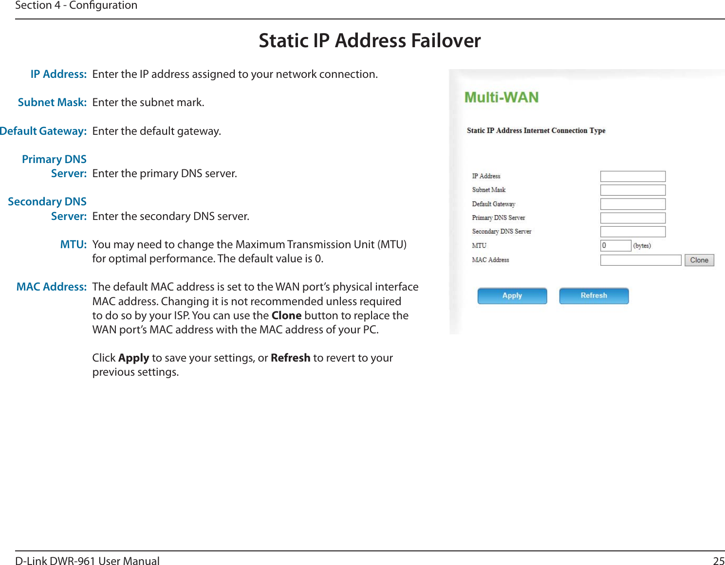 25D-Link DWR-9 User ManualSection 4 - CongurationStatic IP Address FailoverEnter the IP address assigned to your network connection.Enter the subnet mark.Enter the default gateway.Enter the primary DNS server.Enter the secondary DNS server.You may need to change the Maximum Transmission Unit (MTU) for optimal performance. The default value is 0.The default MAC address is set to the WAN port’s physical interface MAC address. Changing it is not recommended unless required to do so by your ISP. You can use the Clone button to replace the WAN port’s MAC address with the MAC address of your PC.Click Apply to save your settings, or Refresh to revert to your previous settings.IP Address:Subnet Mask:Default Gateway:Primary DNS Server:Secondary DNS Server:MTU:MAC Address: