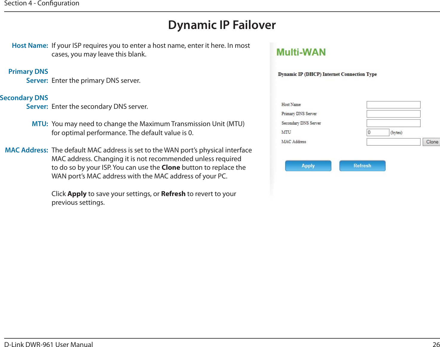 26D-Link DWR-9 User ManualSection 4 - CongurationDynamic IP FailoverIf your ISP requires you to enter a host name, enter it here. In most cases, you may leave this blank.Enter the primary DNS server.Enter the secondary DNS server.You may need to change the Maximum Transmission Unit (MTU) for optimal performance. The default value is 0.The default MAC address is set to the WAN port’s physical interface MAC address. Changing it is not recommended unless required to do so by your ISP. You can use the Clone button to replace the WAN port’s MAC address with the MAC address of your PC.Click Apply to save your settings, or Refresh to revert to your previous settings.Host Name:Primary DNS Server:Secondary DNS Server:MTU:MAC Address: