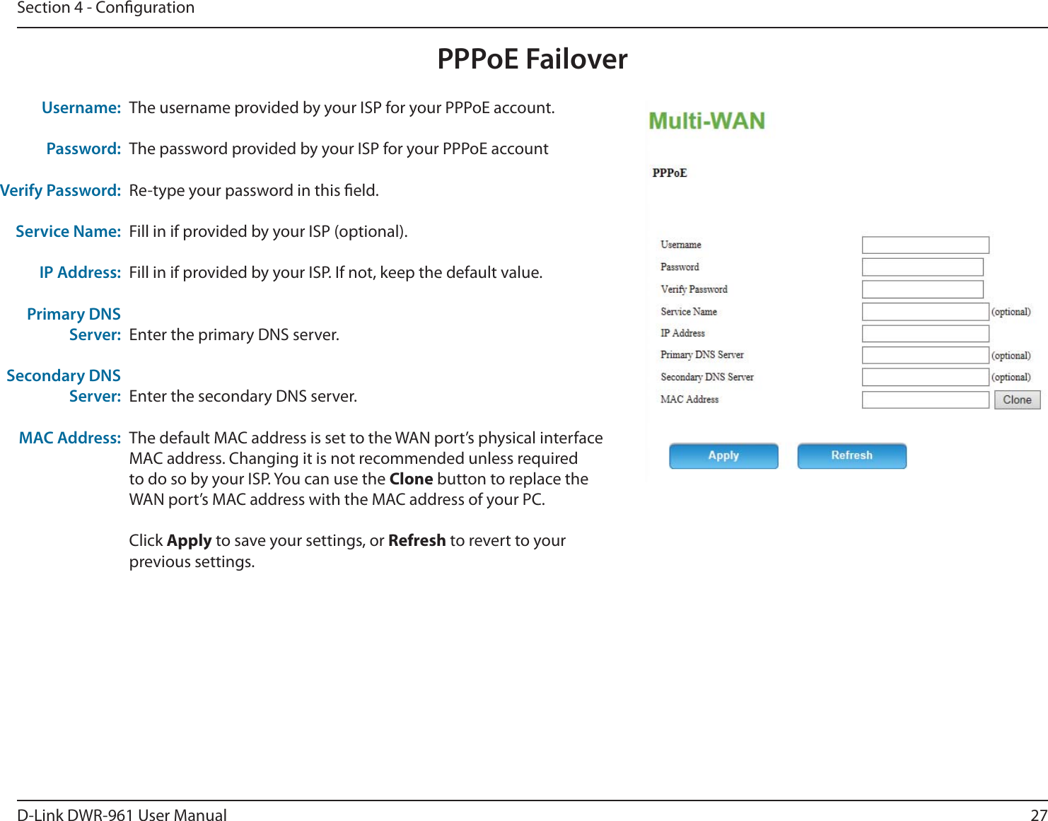 27D-Link DWR-9 User ManualSection 4 - CongurationPPPoE FailoverThe username provided by your ISP for your PPPoE account.The password provided by your ISP for your PPPoE accountRe-type your password in this eld.Fill in if provided by your ISP (optional).Fill in if provided by your ISP. If not, keep the default value.Enter the primary DNS server.Enter the secondary DNS server.The default MAC address is set to the WAN port’s physical interface MAC address. Changing it is not recommended unless required to do so by your ISP. You can use the Clone button to replace the WAN port’s MAC address with the MAC address of your PC.Click Apply to save your settings, or Refresh to revert to your previous settings.Username:Password:Verify Password:Service Name:IP Address:Primary DNS Server:Secondary DNS Server:MAC Address: