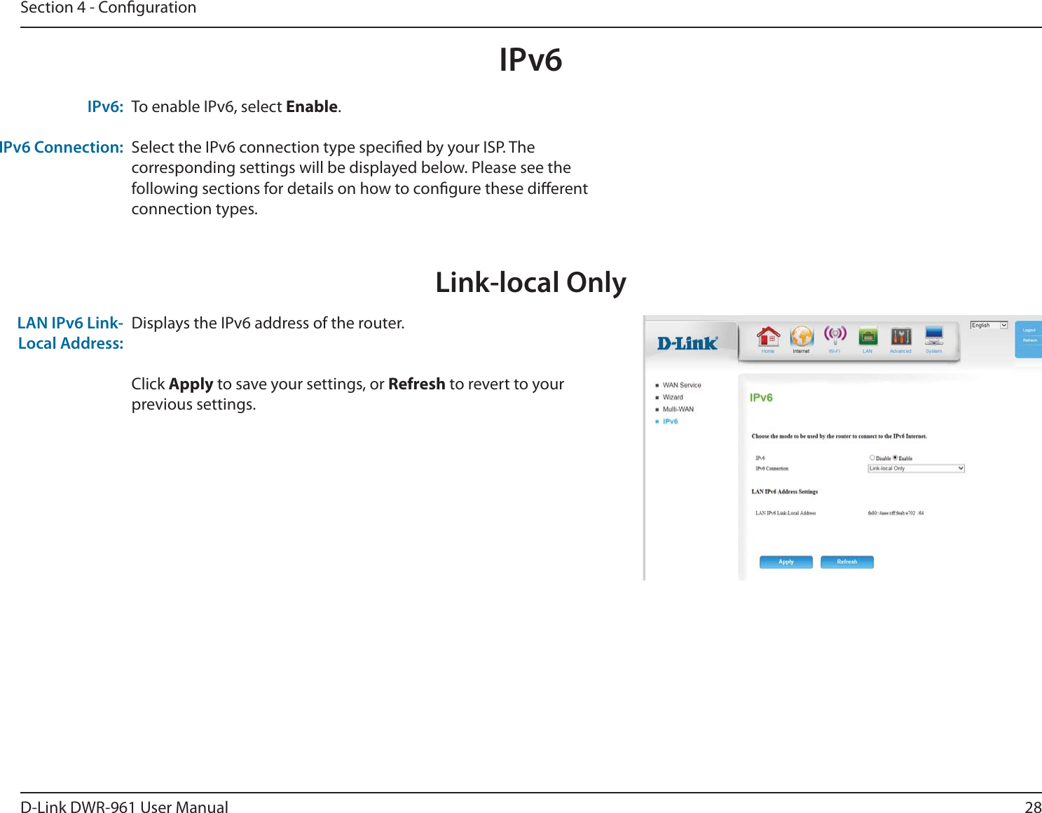 28D-Link DWR-9 User ManualSection 4 - CongurationIPv6Link-local OnlyDisplays the IPv6 address of the router.Click Apply to save your settings, or Refresh to revert to your previous settings.LAN IPv6 Link-Local Address:To enable IPv6, select Enable.Select the IPv6 connection type specied by your ISP. The corresponding settings will be displayed below. Please see the following sections for details on how to congure these dierent connection types.IPv6:IPv6 Connection: