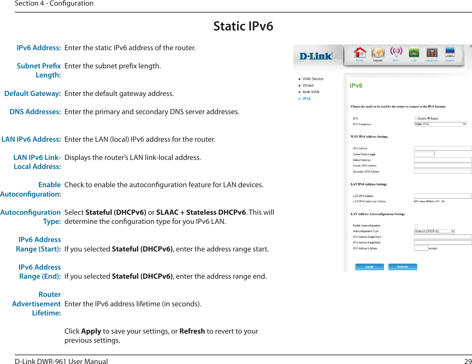 29D-Link DWR-9 User ManualSection 4 - CongurationStatic IPv6Enter the static IPv6 address of the router.Enter the subnet prex length.Enter the default gateway address.Enter the primary and secondary DNS server addresses.Enter the LAN (local) IPv6 address for the router.Displays the router’s LAN link-local address.Check to enable the autoconguration feature for LAN devices.Select Stateful (DHCPv6) or SLAAC + Stateless DHCPv6. This will determine the conguration type for you IPv6 LAN.If you selected Stateful (DHCPv6), enter the address range start.If you selected Stateful (DHCPv6), enter the address range end.Enter the IPv6 address lifetime (in seconds).Click Apply to save your settings, or Refresh to revert to your previous settings.IPv6 Address:Subnet Prex Length:Default Gateway:DNS Addresses:LAN IPv6 Address:LAN IPv6 Link-Local Address:Enable Autoconguration:Autoconguration Type:IPv6 Address Range (Start):IPv6 Address Range (End):Router Advertisement Lifetime: