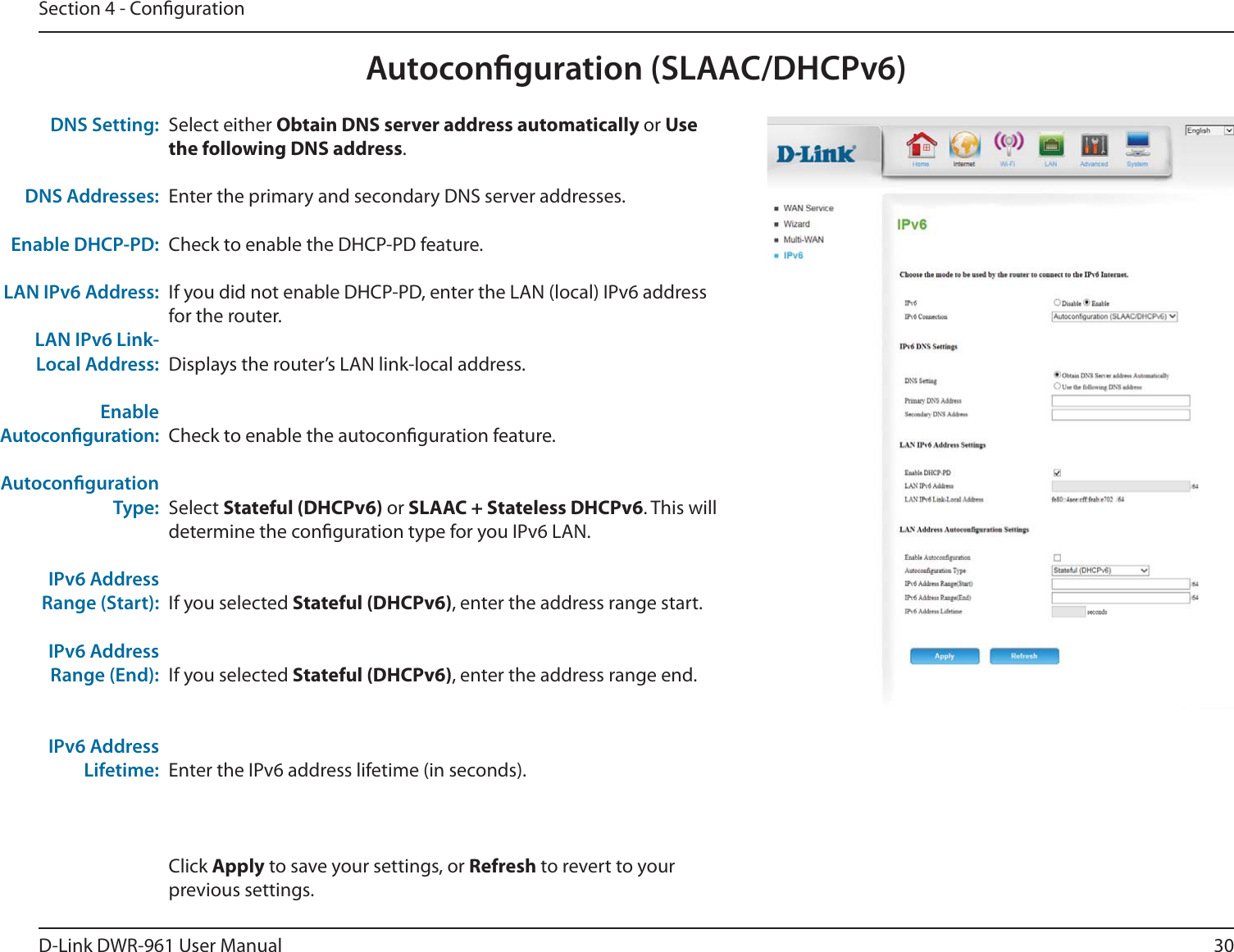 30D-Link DWR-9 User ManualSection 4 - CongurationAutoconguration (SLAAC/DHCPv6)Select either Obtain DNS server address automatically or Use the following DNS address.Enter the primary and secondary DNS server addresses.Check to enable the DHCP-PD feature.If you did not enable DHCP-PD, enter the LAN (local) IPv6 address for the router.Displays the router’s LAN link-local address.Check to enable the autoconguration feature.Select Stateful (DHCPv6) or SLAAC + Stateless DHCPv6. This will determine the conguration type for you IPv6 LAN.If you selected Stateful (DHCPv6), enter the address range start.If you selected Stateful (DHCPv6), enter the address range end.Enter the IPv6 address lifetime (in seconds).Click Apply to save your settings, or Refresh to revert to your previous settings.DNS Setting:DNS Addresses:Enable DHCP-PD:LAN IPv6 Address:LAN IPv6 Link-Local Address:Enable Autoconguration:Autoconguration Type:IPv6 Address Range (Start):IPv6 Address Range (End):IPv6 Address Lifetime: