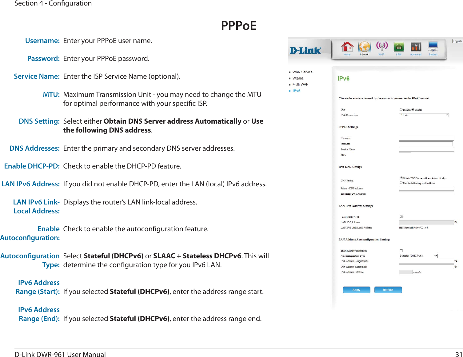 31D-Link DWR-9 User ManualSection 4 - CongurationPPPoEEnter your PPPoE user name.Enter your PPPoE password.Enter the ISP Service Name (optional).Maximum Transmission Unit - you may need to change the MTU for optimal performance with your specic ISP.Select either Obtain DNS Server address Automatically or Use the following DNS address.Enter the primary and secondary DNS server addresses.Check to enable the DHCP-PD feature.If you did not enable DHCP-PD, enter the LAN (local) IPv6 address.Displays the router’s LAN link-local address.Check to enable the autoconguration feature.Select Stateful (DHCPv6) or SLAAC + Stateless DHCPv6. This will determine the conguration type for you IPv6 LAN.If you selected Stateful (DHCPv6), enter the address range start.If you selected Stateful (DHCPv6), enter the address range end.Username:Password:Service Name:MTU:DNS Setting:DNS Addresses:Enable DHCP-PD:LAN IPv6 Address:LAN IPv6 Link-Local Address:Enable Autoconguration:Autoconguration Type:IPv6 Address Range (Start):IPv6 Address Range (End):