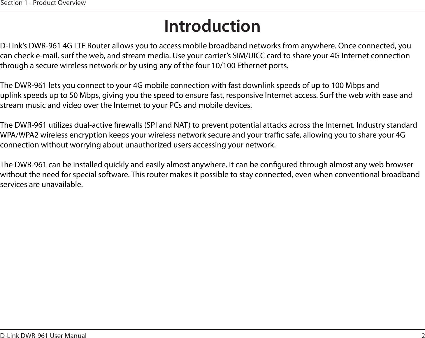 2D-Link DWR-9 User ManualSection 1 - Product OverviewIntroductionD-Link’s DWR-9 4G LTE Router allows you to access mobile broadband networks from anywhere. Once connected, you can check e-mail, surf the web, and stream media. Use your carrier’s SIM/UICC card to share your 4G Internet connection through a secure wireless network or by using any of the four 10/100 Ethernet ports.The DWR-9 lets you connect to your 4G mobile connection with fast downlink speeds of up to 100 Mbps and uplink speeds up to 50 Mbps, giving you the speed to ensure fast, responsive Internet access. Surf the web with ease and stream music and video over the Internet to your PCs and mobile devices.The DWR-9 utilizes dual-active rewalls (SPI and NAT) to prevent potential attacks across the Internet. Industry standard WPA/WPA2 wireless encryption keeps your wireless network secure and your trac safe, allowing you to share your 4G connection without worrying about unauthorized users accessing your network.The DWR-9 can be installed quickly and easily almost anywhere. It can be congured through almost any web browser without the need for special software. This router makes it possible to stay connected, even when conventional broadband services are unavailable.