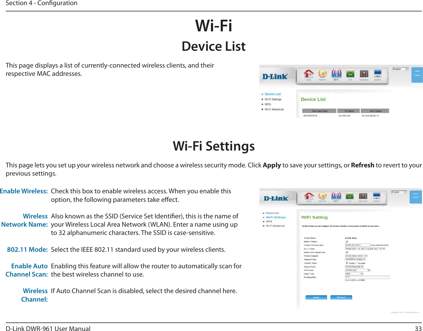 33D-Link DWR-9 User ManualSection 4 - CongurationWi-FiDevice ListThis page displays a list of currently-connected wireless clients, and their respective MAC addresses.Wi-Fi SettingsCheck this box to enable wireless access. When you enable this option, the following parameters take eect.Also known as the SSID (Service Set Identier), this is the name of your Wireless Local Area Network (WLAN). Enter a name using up to 32 alphanumeric characters. The SSID is case-sensitive.Select the IEEE 802.11 standard used by your wireless clients.Enabling this feature will allow the router to automatically scan for the best wireless channel to use. If Auto Channel Scan is disabled, select the desired channel here.Enable Wireless:Wireless Network Name:802.11 Mode:Enable Auto Channel Scan:Wireless Channel:This page lets you set up your wireless network and choose a wireless security mode. Click Apply to save your settings, or Refresh to revert to your previous settings.