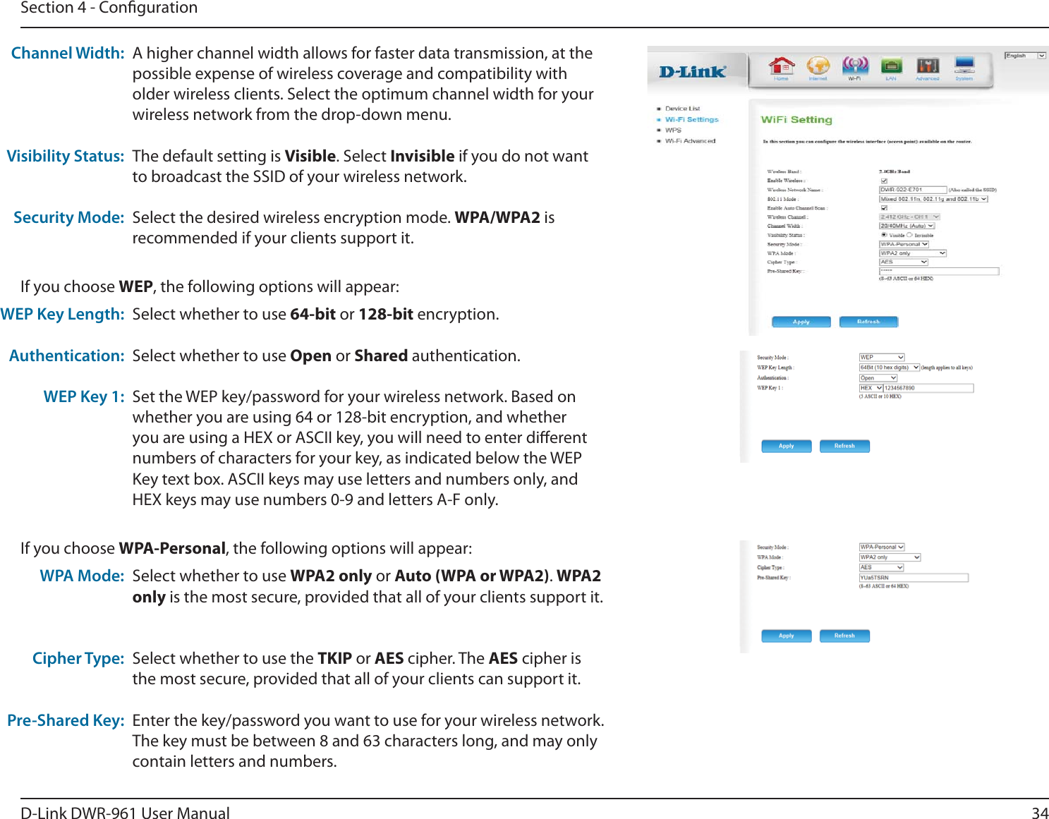 34D-Link DWR-9 User ManualSection 4 - CongurationA higher channel width allows for faster data transmission, at the possible expense of wireless coverage and compatibility with older wireless clients. Select the optimum channel width for your wireless network from the drop-down menu.The default setting is Visible. Select Invisible if you do not want to broadcast the SSID of your wireless network.Select the desired wireless encryption mode. WPA/WPA2 is recommended if your clients support it.Channel Width:Visibility Status:Security Mode:Select whether to use WPA2 only or Auto (WPA or WPA2). WPA2 only is the most secure, provided that all of your clients support it.Select whether to use the TKIP or AES cipher. The AES cipher is the most secure, provided that all of your clients can support it.Enter the key/password you want to use for your wireless network. The key must be between 8 and 63 characters long, and may only contain letters and numbers.WPA Mode:Cipher Type:Pre-Shared Key:If you choose WPA-Personal, the following options will appear:Select whether to use 64-bit or 128-bit encryption.Select whether to use Open or Shared authentication.Set the WEP key/password for your wireless network. Based on whether you are using 64 or 128-bit encryption, and whether you are using a HEX or ASCII key, you will need to enter dierent numbers of characters for your key, as indicated below the WEP Key text box. ASCII keys may use letters and numbers only, and HEX keys may use numbers 0-9 and letters A-F only.WEP Key Length:Authentication:WEP Key 1:If you choose WEP, the following options will appear: